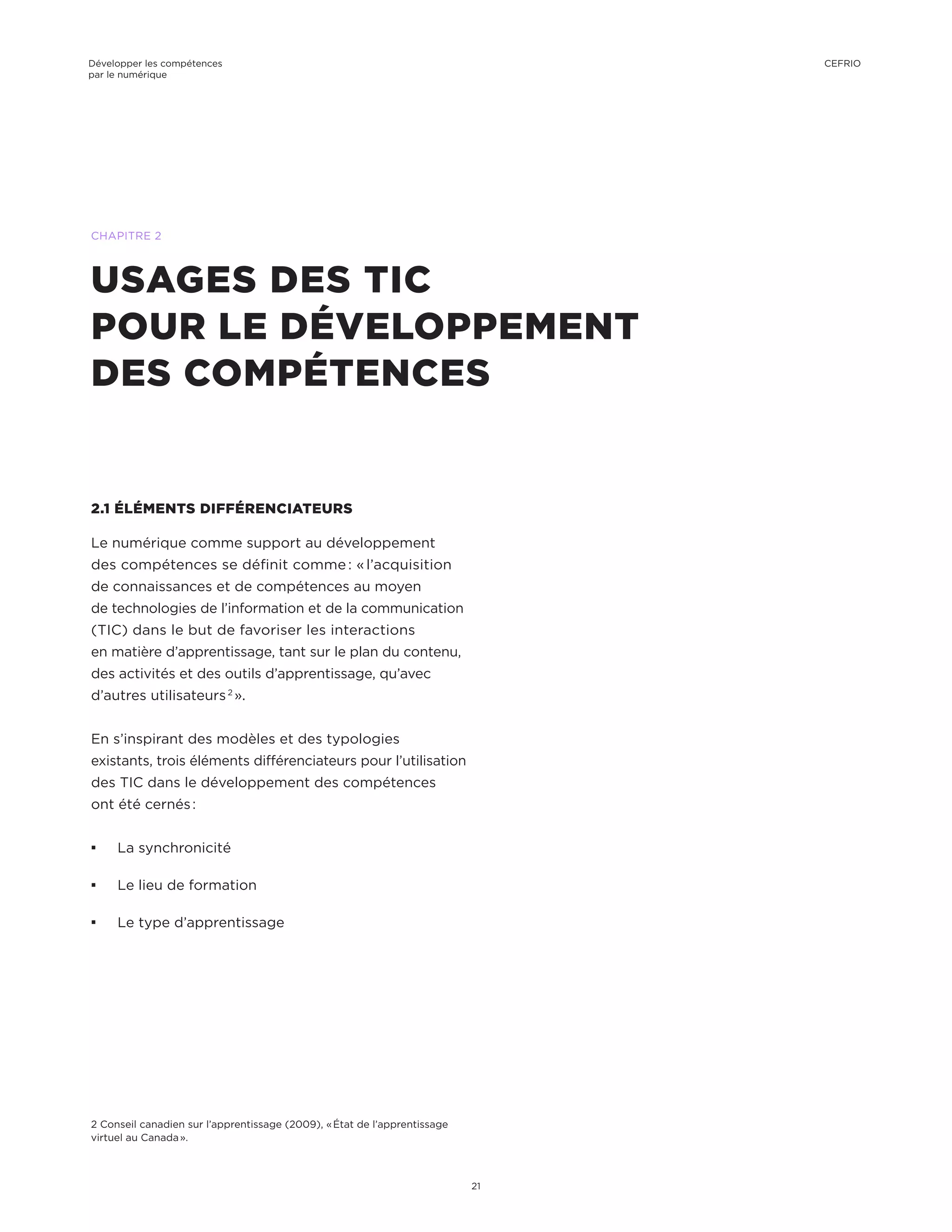 2.1 ÉLÉMENTS DIFFÉRENCIATEURS
Le numérique comme support au développement
des compétences se définit comme : « l’acquisition
de connaissances et de compétences au moyen
de technologies de l’information et de la communication
(TIC) dans le but de favoriser les interactions
en matière d’apprentissage, tant sur le plan du contenu,
des activités et des outils d’apprentissage, qu’avec
d’autres utilisateurs 2
 ».
En s’inspirant des modèles et des typologies
existants, trois éléments différenciateurs pour l’utilisation
des TIC dans le développement des compétences
ont été cernés :
¡¡ La synchronicité
¡¡ Le lieu de formation
¡¡ Le type d’apprentissage
USAGES DES TIC
POUR LE DÉVELOPPEMENT
DES COMPÉTENCES
CHAPITRE 2
2 Conseil canadien sur l’apprentissage (2009), « État de l’apprentissage
virtuel au Canada ».
Développer les compétences
par le numérique
21
CEFRIO
 
