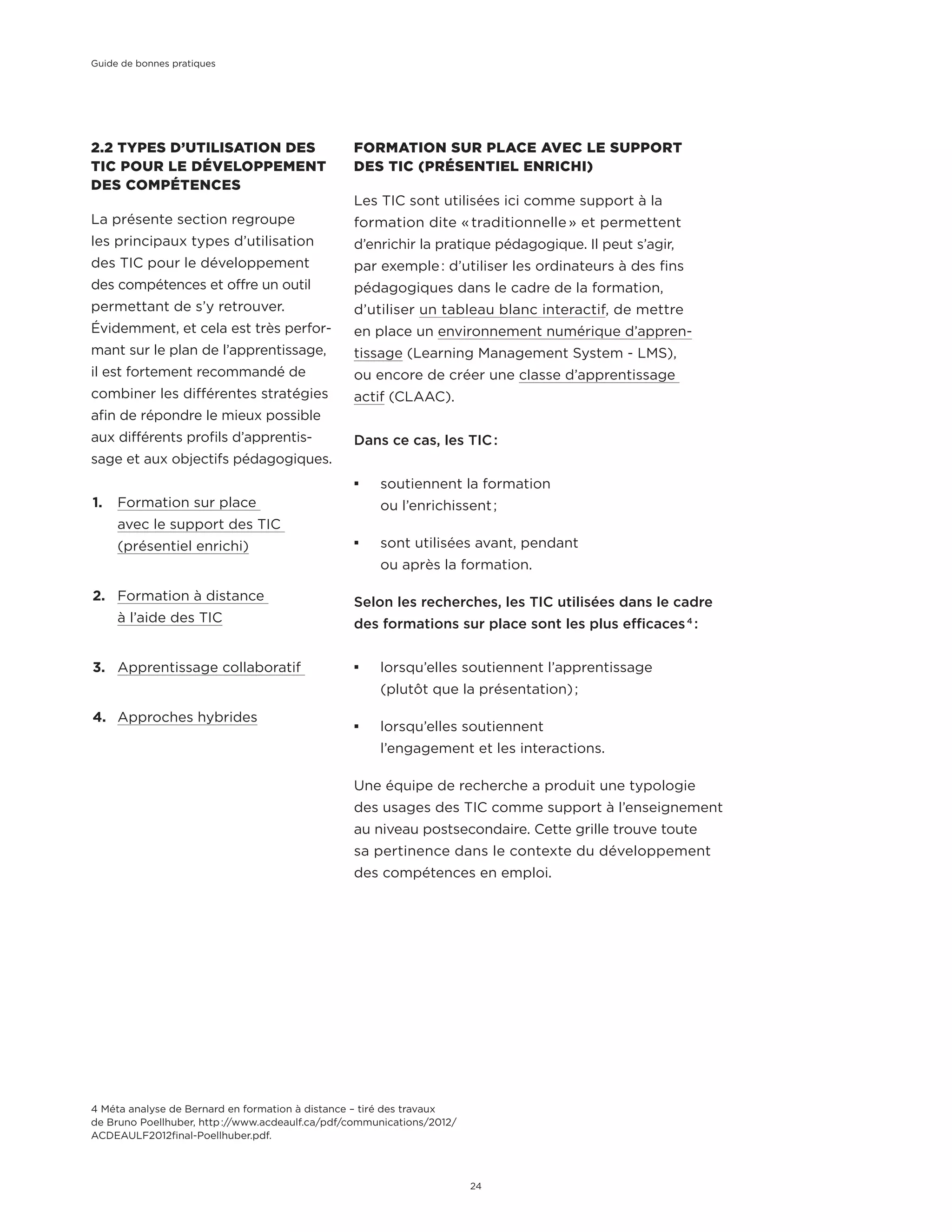 2.2 TYPES D’UTILISATION DES
TIC POUR LE DÉVELOPPEMENT
DES COMPÉTENCES
La présente section regroupe
les principaux types d’utilisation
des TIC pour le développement
des compétences et offre un outil
permettant de s’y retrouver.
Évidemment, et cela est très perfor-
mant sur le plan de l’apprentissage,
il est fortement recommandé de
combiner les différentes stratégies
afin de répondre le mieux possible
aux différents profils d’apprentis-
sage et aux objectifs pédagogiques.
1.	 Formation sur place
avec le support des TIC
(présentiel enrichi)
2.	 Formation à distance
à l’aide des TIC
3.	 Apprentissage collaboratif
4.	 Approches hybrides
FORMATION SUR PLACE AVEC LE SUPPORT
DES TIC (PRÉSENTIEL ENRICHI)
Les TIC sont utilisées ici comme support à la
formation dite « traditionnelle » et permettent
d’enrichir la pratique pédagogique. Il peut s’agir,
par exemple : d’utiliser les ordinateurs à des fins
pédagogiques dans le cadre de la formation,
d’utiliser un tableau blanc interactif, de mettre
en place un environnement numérique d’appren-
tissage (Learning Management System - LMS),
ou encore de créer une classe d’apprentissage
actif (CLAAC).
Dans ce cas, les TIC :
¡¡ soutiennent la formation
ou l’enrichissent ;
¡¡ sont utilisées avant, pendant
ou après la formation.
Selon les recherches, les TIC utilisées dans le cadre
des formations sur place sont les plus efficaces 4
 :
¡¡ lorsqu’elles soutiennent l’apprentissage
(plutôt que la présentation) ;
¡¡ lorsqu’elles soutiennent
l’engagement et les interactions.
Une équipe de recherche a produit une typologie
des usages des TIC comme support à l’enseignement
au niveau postsecondaire. Cette grille trouve toute
sa pertinence dans le contexte du développement
des compétences en emploi.
4 Méta analyse de Bernard en formation à distance – tiré des travaux
de Bruno Poellhuber, http ://www.acdeaulf.ca/pdf/communications/2012/
ACDEAULF2012final-Poellhuber.pdf.
Guide de bonnes pratiques
24
 