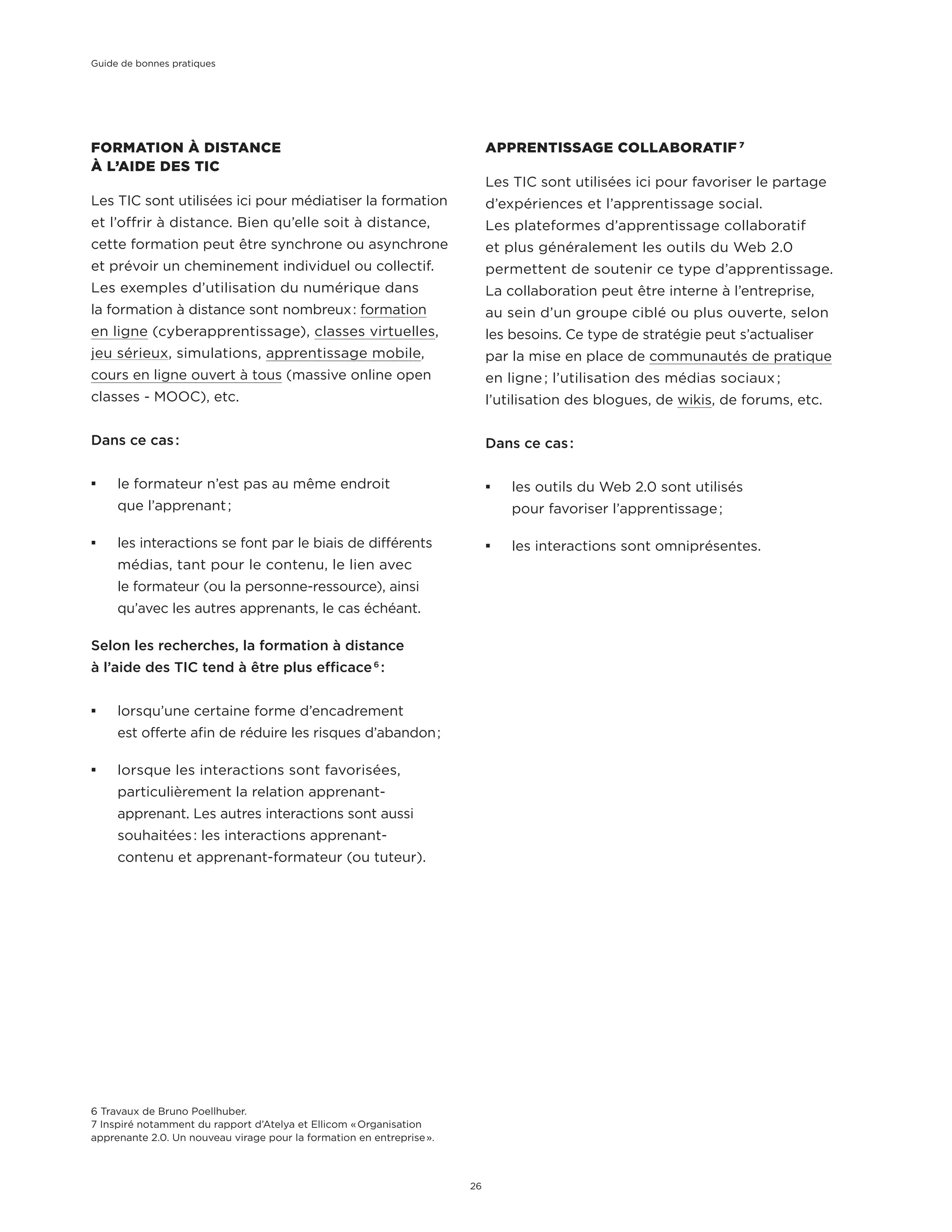 APPRENTISSAGE COLLABORATIF 7
Les TIC sont utilisées ici pour favoriser le partage
d’expériences et l’apprentissage social.
Les plateformes d’apprentissage collaboratif
et plus généralement les outils du Web 2.0
permettent de soutenir ce type d’apprentissage.
La collaboration peut être interne à l’entreprise,
au sein d’un groupe ciblé ou plus ouverte, selon
les besoins. Ce type de stratégie peut s’actualiser
par la mise en place de communautés de pratique
en ligne ; l’utilisation des médias sociaux ;
l’utilisation des blogues, de wikis, de forums, etc.
Dans ce cas :
¡¡ les outils du Web 2.0 sont utilisés
pour favoriser l’apprentissage ;
¡¡ les interactions sont omniprésentes.
6 Travaux de Bruno Poellhuber.
7 Inspiré notamment du rapport d’Atelya et Ellicom « Organisation
apprenante 2.0. Un nouveau virage pour la formation en entreprise ».
FORMATION À DISTANCE
À L’AIDE DES TIC
Les TIC sont utilisées ici pour médiatiser la formation
et l’offrir à distance. Bien qu’elle soit à distance,
cette formation peut être synchrone ou asynchrone
et prévoir un cheminement individuel ou collectif.
Les exemples d’utilisation du numérique dans
la formation à distance sont nombreux : formation
en ligne (cyberapprentissage), classes virtuelles,
jeu sérieux, simulations, apprentissage mobile,
cours en ligne ouvert à tous (massive online open
classes - MOOC), etc.
Dans ce cas :
¡¡ le formateur n’est pas au même endroit
que l’apprenant ;
¡¡ les interactions se font par le biais de différents
médias, tant pour le contenu, le lien avec
le formateur (ou la personne-ressource), ainsi
qu’avec les autres apprenants, le cas échéant.
Selon les recherches, la formation à distance
à l’aide des TIC tend à être plus efficace 6
 :
¡¡ lorsqu’une certaine forme d’encadrement
est offerte afin de réduire les risques d’abandon ;
¡¡ lorsque les interactions sont favorisées,
particulièrement la relation apprenant-
apprenant. Les autres interactions sont aussi
souhaitées : les interactions apprenant-
contenu et apprenant-formateur (ou tuteur).
Guide de bonnes pratiques
26
 