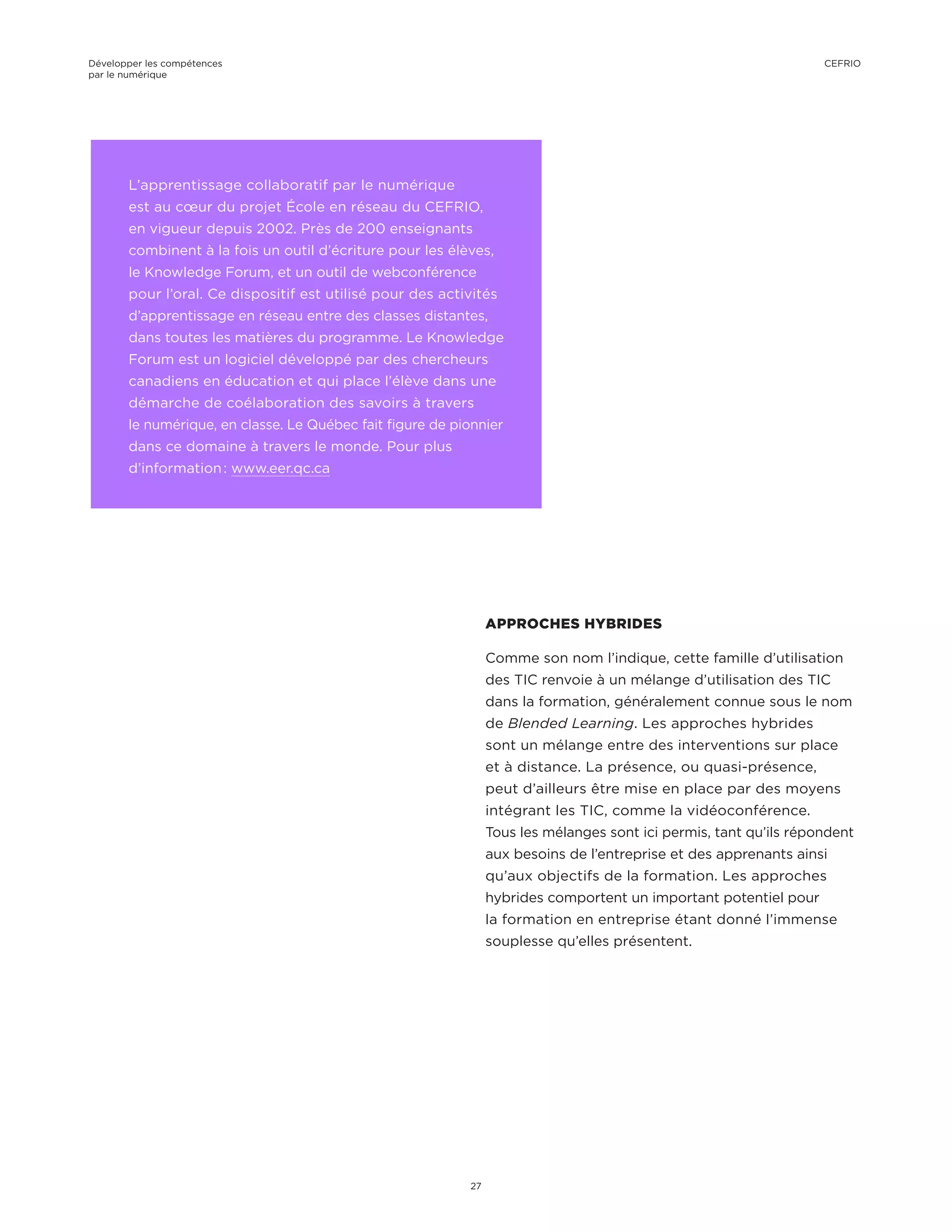 L’apprentissage collaboratif par le numérique
est au cœur du projet École en réseau du CEFRIO,
en vigueur depuis 2002. Près de 200 enseignants
combinent à la fois un outil d’écriture pour les élèves,
le Knowledge Forum, et un outil de webconférence
pour l’oral. Ce dispositif est utilisé pour des activités
d’apprentissage en réseau entre des classes distantes,
dans toutes les matières du programme. Le Knowledge
Forum est un logiciel développé par des chercheurs
canadiens en éducation et qui place l’élève dans une
démarche de coélaboration des savoirs à travers
le numérique, en classe. Le Québec fait figure de pionnier
dans ce domaine à travers le monde. Pour plus
d’information : www.eer.qc.ca
APPROCHES HYBRIDES
Comme son nom l’indique, cette famille d’utilisation
des TIC renvoie à un mélange d’utilisation des TIC
dans la formation, généralement connue sous le nom
de Blended Learning. Les approches hybrides
sont un mélange entre des interventions sur place
et à distance. La présence, ou quasi-présence,
peut d’ailleurs être mise en place par des moyens
intégrant les TIC, comme la vidéoconférence.
Tous les mélanges sont ici permis, tant qu’ils répondent
aux besoins de l’entreprise et des apprenants ainsi
qu’aux objectifs de la formation. Les approches
hybrides comportent un important potentiel pour
la formation en entreprise étant donné l’immense
souplesse qu’elles présentent.
Développer les compétences
par le numérique
27
CEFRIO
 