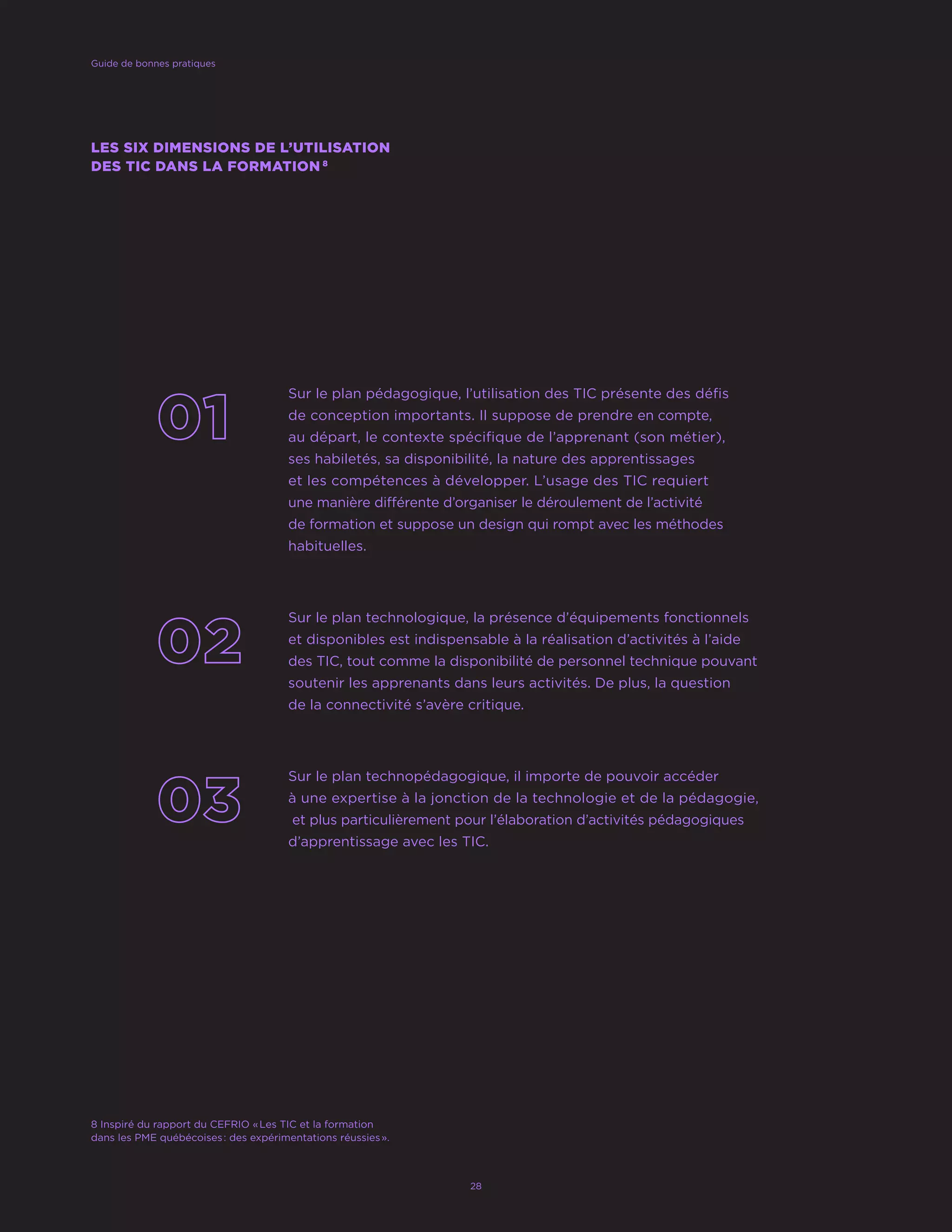 Sur le plan pédagogique, l’utilisation des TIC présente des défis
de conception importants. Il suppose de prendre en compte,
au départ, le contexte spécifique de l’apprenant (son métier),
ses habiletés, sa disponibilité, la nature des apprentissages
et les compétences à développer. L’usage des TIC requiert
une manière différente d’organiser le déroulement de l’activité
de formation et suppose un design qui rompt avec les méthodes
habituelles.
Sur le plan technologique, la présence d’équipements fonctionnels
et disponibles est indispensable à la réalisation d’activités à l’aide
des TIC, tout comme la disponibilité de personnel technique pouvant
soutenir les apprenants dans leurs activités. De plus, la question
de la connectivité s’avère critique.
Sur le plan technopédagogique, il importe de pouvoir accéder
à une expertise à la jonction de la technologie et de la pédagogie,
et plus particulièrement pour l’élaboration d’activités pédagogiques
d’apprentissage avec les TIC.
LES SIX DIMENSIONS DE L’UTILISATION
DES TIC DANS LA FORMATION 8
Guide de bonnes pratiques
28
8 Inspiré du rapport du CEFRIO « Les TIC et la formation
dans les PME québécoises : des expérimentations réussies ».
 