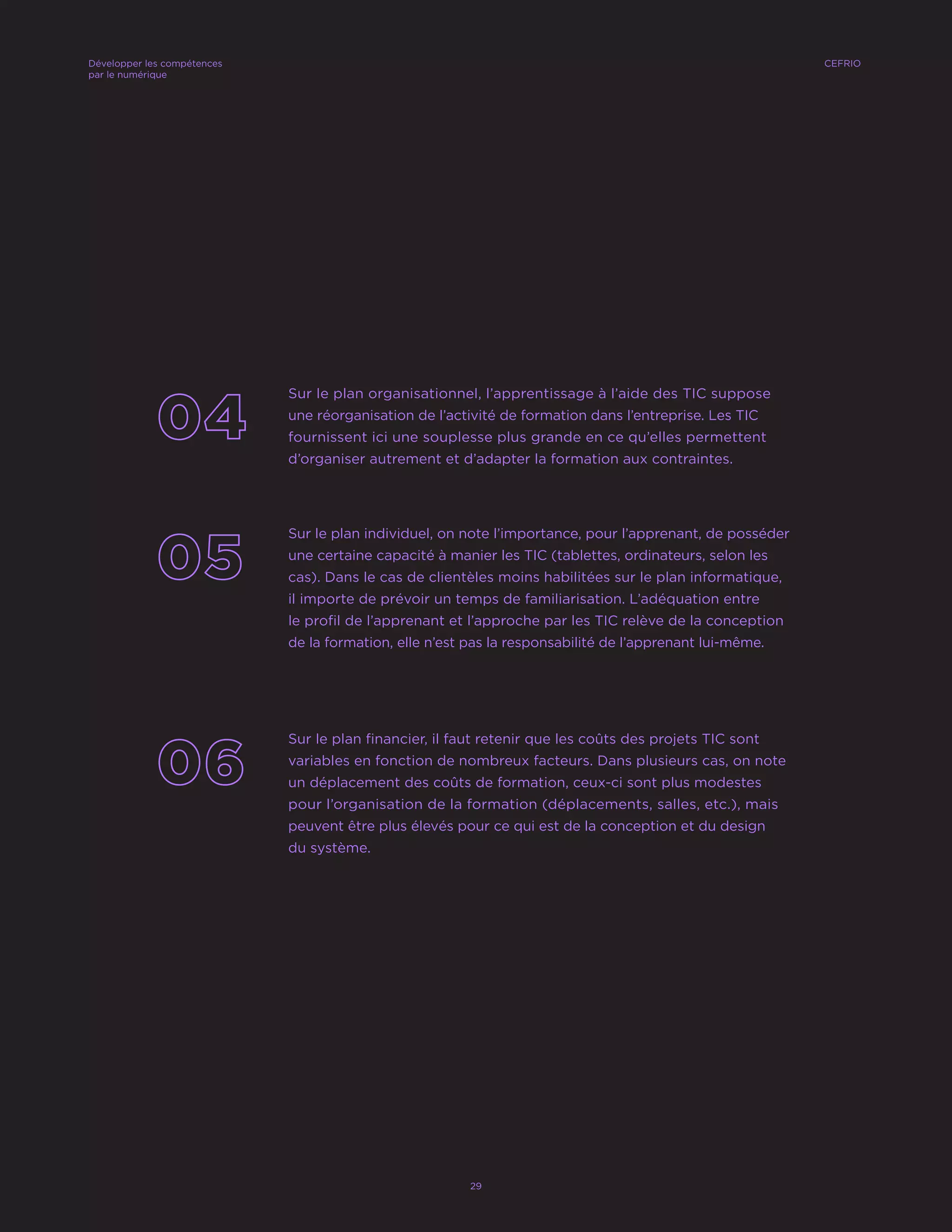 Sur le plan organisationnel, l’apprentissage à l’aide des TIC suppose
une réorganisation de l’activité de formation dans l’entreprise. Les TIC
fournissent ici une souplesse plus grande en ce qu’elles permettent
d’organiser autrement et d’adapter la formation aux contraintes.
Sur le plan individuel, on note l’importance, pour l’apprenant, de posséder
une certaine capacité à manier les TIC (tablettes, ordinateurs, selon les
cas). Dans le cas de clientèles moins habilitées sur le plan informatique,
il importe de prévoir un temps de familiarisation. L’adéquation entre
le profil de l’apprenant et l’approche par les TIC relève de la conception
de la formation, elle n’est pas la responsabilité de l’apprenant lui-même.
Sur le plan financier, il faut retenir que les coûts des projets TIC sont
variables en fonction de nombreux facteurs. Dans plusieurs cas, on note
un déplacement des coûts de formation, ceux-ci sont plus modestes
pour l’organisation de la formation (déplacements, salles, etc.), mais
peuvent être plus élevés pour ce qui est de la conception et du design
du système.
CEFRIODévelopper les compétences
par le numérique
29
 