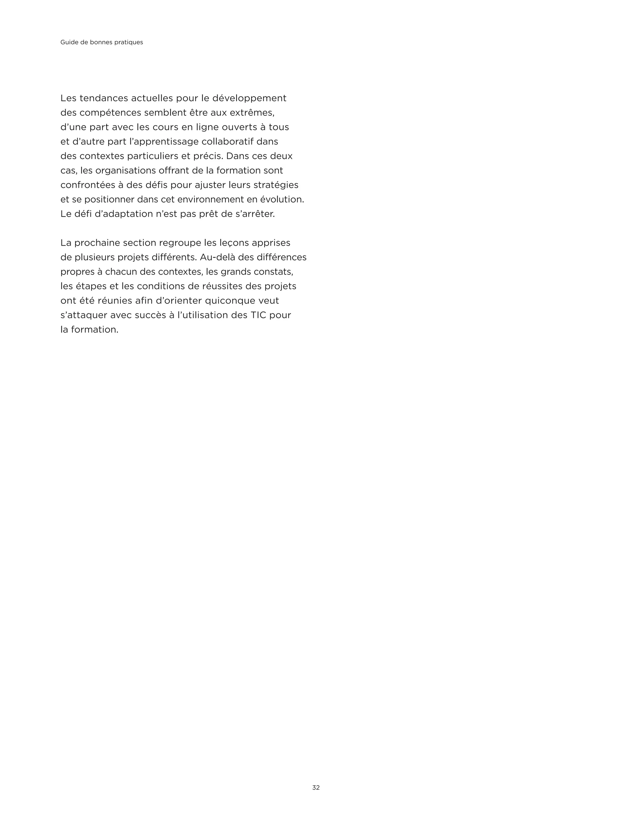 Les tendances actuelles pour le développement
des compétences semblent être aux extrêmes,
d’une part avec les cours en ligne ouverts à tous
et d’autre part l’apprentissage collaboratif dans
des contextes particuliers et précis. Dans ces deux
cas, les organisations offrant de la formation sont
confrontées à des défis pour ajuster leurs stratégies
et se positionner dans cet environnement en évolution.
Le défi d’adaptation n’est pas prêt de s’arrêter.
La prochaine section regroupe les leçons apprises
de plusieurs projets différents. Au-delà des différences
propres à chacun des contextes, les grands constats,
les étapes et les conditions de réussites des projets
ont été réunies afin d’orienter quiconque veut
s’attaquer avec succès à l’utilisation des TIC pour
la formation.
Guide de bonnes pratiques
32
 