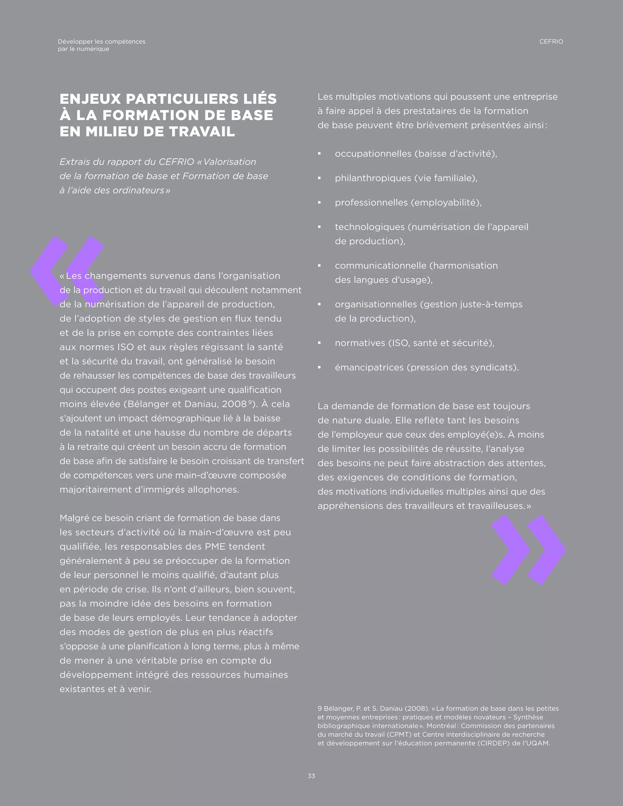 9 Bélanger, P. et S. Daniau (2008). « La formation de base dans les petites
et moyennes entreprises : pratiques et modèles novateurs – Synthèse
bibliographique internationale ». Montréal : Commission des partenaires
du marché du travail (CPMT) et Centre interdisciplinaire de recherche
et développement sur l’éducation permanente (CIRDEP) de l’UQAM.
«
«
ENJEUX PARTICULIERS LIÉS
À LA FORMATION DE BASE
EN MILIEU DE TRAVAIL
Extrais du rapport du CEFRIO « Valorisation
de la formation de base et Formation de base
à l’aide des ordinateurs »
« Les changements survenus dans l’organisation
de la production et du travail qui découlent notamment
de la numérisation de l’appareil de production,
de l’adoption de styles de gestion en flux tendu
et de la prise en compte des contraintes liées
aux normes ISO et aux règles régissant la santé
et la sécurité du travail, ont généralisé le besoin
de rehausser les compétences de base des travailleurs
qui occupent des postes exigeant une qualification
moins élevée (Bélanger et Daniau, 2008 9
). À cela
s’ajoutent un impact démographique lié à la baisse
de la natalité et une hausse du nombre de départs
à la retraite qui créent un besoin accru de formation
de base afin de satisfaire le besoin croissant de transfert
de compétences vers une main-d’œuvre composée
majoritairement d’immigrés allophones.
Malgré ce besoin criant de formation de base dans
les secteurs d’activité où la main-d’œuvre est peu
qualifiée, les responsables des PME tendent
généralement à peu se préoccuper de la formation
de leur personnel le moins qualifié, d’autant plus
en période de crise. Ils n’ont d’ailleurs, bien souvent,
pas la moindre idée des besoins en formation
de base de leurs employés. Leur tendance à adopter
des modes de gestion de plus en plus réactifs
s’oppose à une planification à long terme, plus à même
de mener à une véritable prise en compte du
développement intégré des ressources humaines
existantes et à venir.
Les multiples motivations qui poussent une entreprise
à faire appel à des prestataires de la formation
de base peuvent être brièvement présentées ainsi :
¡¡ occupationnelles (baisse d’activité),
¡¡ philanthropiques (vie familiale),
¡¡ professionnelles (employabilité),
¡¡ technologiques (numérisation de l’appareil
de production),
¡¡ communicationnelle (harmonisation
des langues d’usage),
¡¡ organisationnelles (gestion juste-à-temps
de la production),
¡¡ normatives (ISO, santé et sécurité),
¡¡ émancipatrices (pression des syndicats).
La demande de formation de base est toujours
de nature duale. Elle reflète tant les besoins
de l’employeur que ceux des employé(e)s. À moins
de limiter les possibilités de réussite, l’analyse
des besoins ne peut faire abstraction des attentes,
des exigences de conditions de formation,
des motivations individuelles multiples ainsi que des
appréhensions des travailleurs et travailleuses. »
33
CEFRIODévelopper les compétences
par le numérique
 