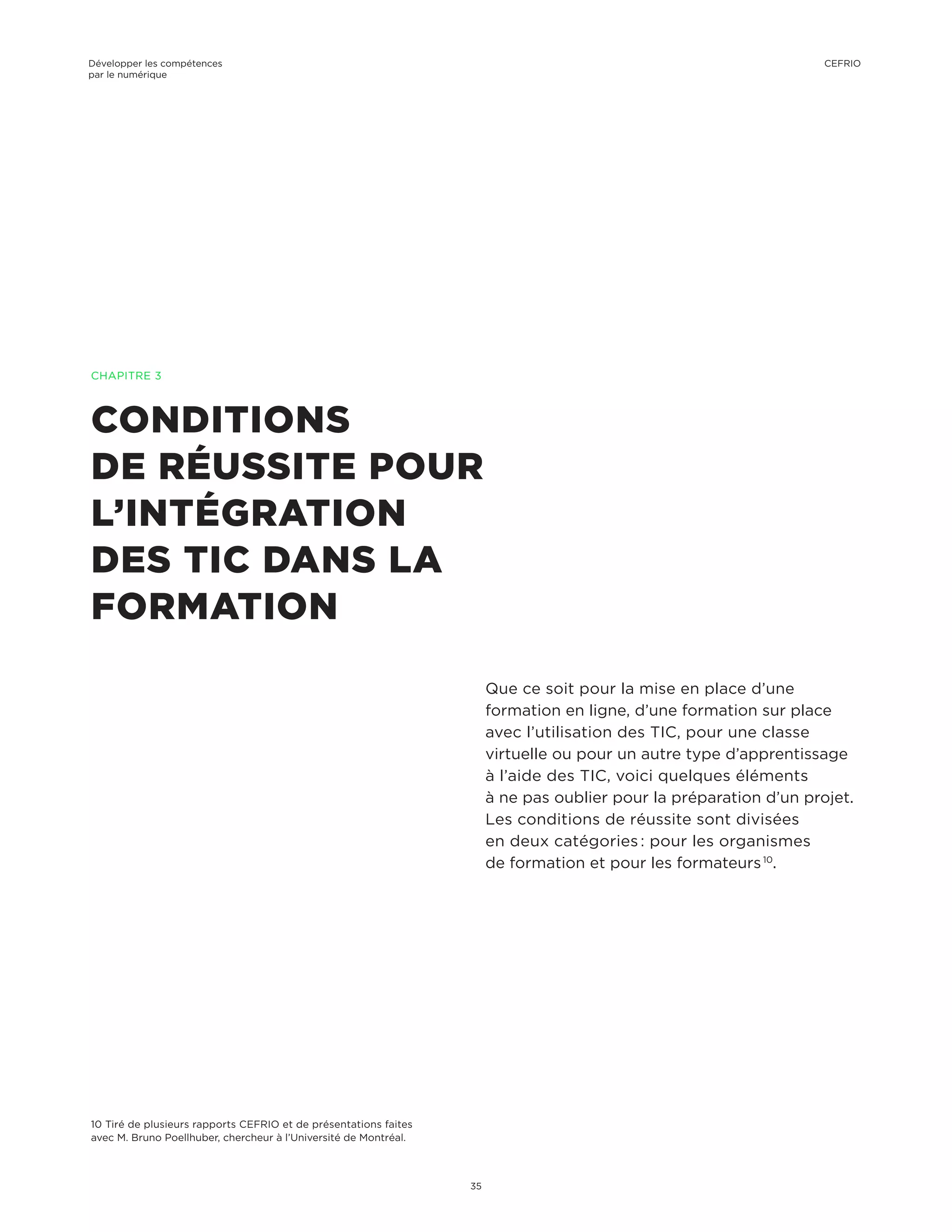 CONDITIONS
DE RÉUSSITE POUR
L’INTÉGRATION
DES TIC DANS LA
FORMATION
Que ce soit pour la mise en place d’une
formation en ligne, d’une formation sur place
avec l’utilisation des TIC, pour une classe
virtuelle ou pour un autre type d’apprentissage
à l’aide des TIC, voici quelques éléments
à ne pas oublier pour la préparation d’un projet.
Les conditions de réussite sont divisées
en deux catégories : pour les organismes
de formation et pour les formateurs 10
.
CHAPITRE 3
10 Tiré de plusieurs rapports CEFRIO et de présentations faites
avec M. Bruno Poellhuber, chercheur à l’Université de Montréal.
Développer les compétences
par le numérique
35
CEFRIO
 