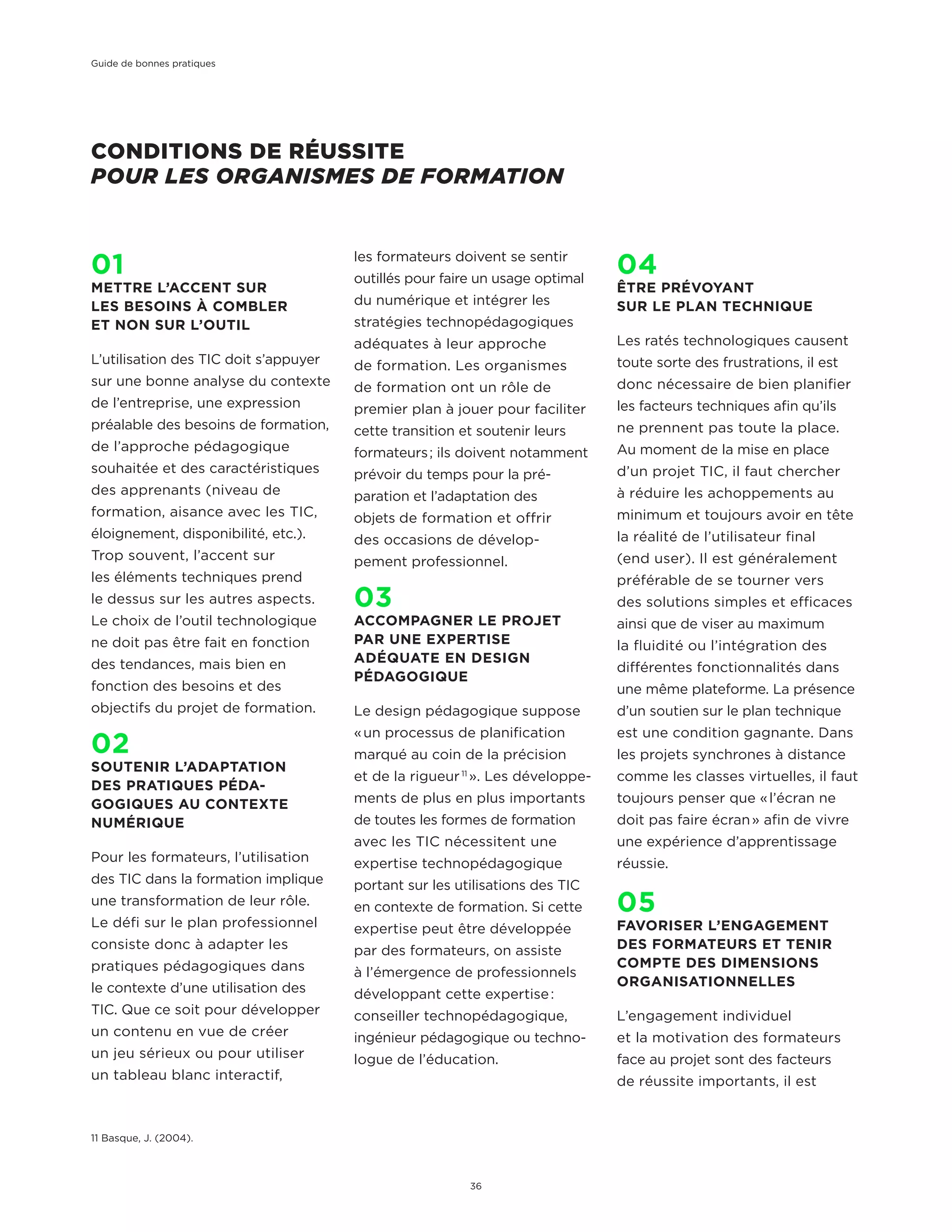 CONDITIONS DE RÉUSSITE
POUR LES ORGANISMES DE FORMATION
01
METTRE L’ACCENT SUR
LES BESOINS À COMBLER
ET NON SUR L’OUTIL
L’utilisation des TIC doit s’appuyer
sur une bonne analyse du contexte
de l’entreprise, une expression
préalable des besoins de formation,
de l’approche pédagogique
souhaitée et des caractéristiques
des apprenants (niveau de
formation, aisance avec les TIC,
éloignement, disponibilité, etc.).
Trop souvent, l’accent sur
les éléments techniques prend
le dessus sur les autres aspects.
Le choix de l’outil technologique
ne doit pas être fait en fonction
des tendances, mais bien en
fonction des besoins et des
objectifs du projet de formation.
02
SOUTENIR L’ADAPTATION
DES PRATIQUES PÉDA-
GOGIQUES AU CONTEXTE
NUMÉRIQUE
Pour les formateurs, l’utilisation
des TIC dans la formation implique
une transformation de leur rôle.
Le défi sur le plan professionnel
consiste donc à adapter les
pratiques pédagogiques dans
le contexte d’une utilisation des
TIC. Que ce soit pour développer
un contenu en vue de créer
un jeu sérieux ou pour utiliser
un tableau blanc interactif,
les formateurs doivent se sentir
outillés pour faire un usage optimal
du numérique et intégrer les
stratégies technopédagogiques
adéquates à leur approche
de formation. Les organismes
de formation ont un rôle de
premier plan à jouer pour faciliter
cette transition et soutenir leurs
formateurs ; ils doivent notamment
prévoir du temps pour la pré-
paration et l’adaptation des
objets de formation et offrir
des occasions de dévelop-
pement professionnel.
03
ACCOMPAGNER LE PROJET
PAR UNE EXPERTISE
ADÉQUATE EN DESIGN
PÉDAGOGIQUE
Le design pédagogique suppose
« un processus de planification
marqué au coin de la précision
et de la rigueur 11
 ». Les développe-
ments de plus en plus importants
de toutes les formes de formation
avec les TIC nécessitent une
expertise technopédagogique
portant sur les utilisations des TIC
en contexte de formation. Si cette
expertise peut être développée
par des formateurs, on assiste
à l’émergence de professionnels
développant cette expertise :
conseiller technopédagogique,
ingénieur pédagogique ou techno-
logue de l’éducation.
04
ÊTRE PRÉVOYANT
SUR LE PLAN TECHNIQUE
Les ratés technologiques causent
toute sorte des frustrations, il est
donc nécessaire de bien planifier
les facteurs techniques afin qu’ils
ne prennent pas toute la place.
Au moment de la mise en place
d’un projet TIC, il faut chercher
à réduire les achoppements au
minimum et toujours avoir en tête
la réalité de l’utilisateur final
(end user). Il est généralement
préférable de se tourner vers
des solutions simples et efficaces
ainsi que de viser au maximum
la fluidité ou l’intégration des
différentes fonctionnalités dans
une même plateforme. La présence
d’un soutien sur le plan technique
est une condition gagnante. Dans
les projets synchrones à distance
comme les classes virtuelles, il faut
toujours penser que « l’écran ne
doit pas faire écran » afin de vivre
une expérience d’apprentissage
réussie.
05
FAVORISER L’ENGAGEMENT
DES FORMATEURS ET TENIR
COMPTE DES DIMENSIONS
ORGANISATIONNELLES
L’engagement individuel
et la motivation des formateurs
face au projet sont des facteurs
de réussite importants, il est
11 Basque, J. (2004).
Guide de bonnes pratiques
36
 