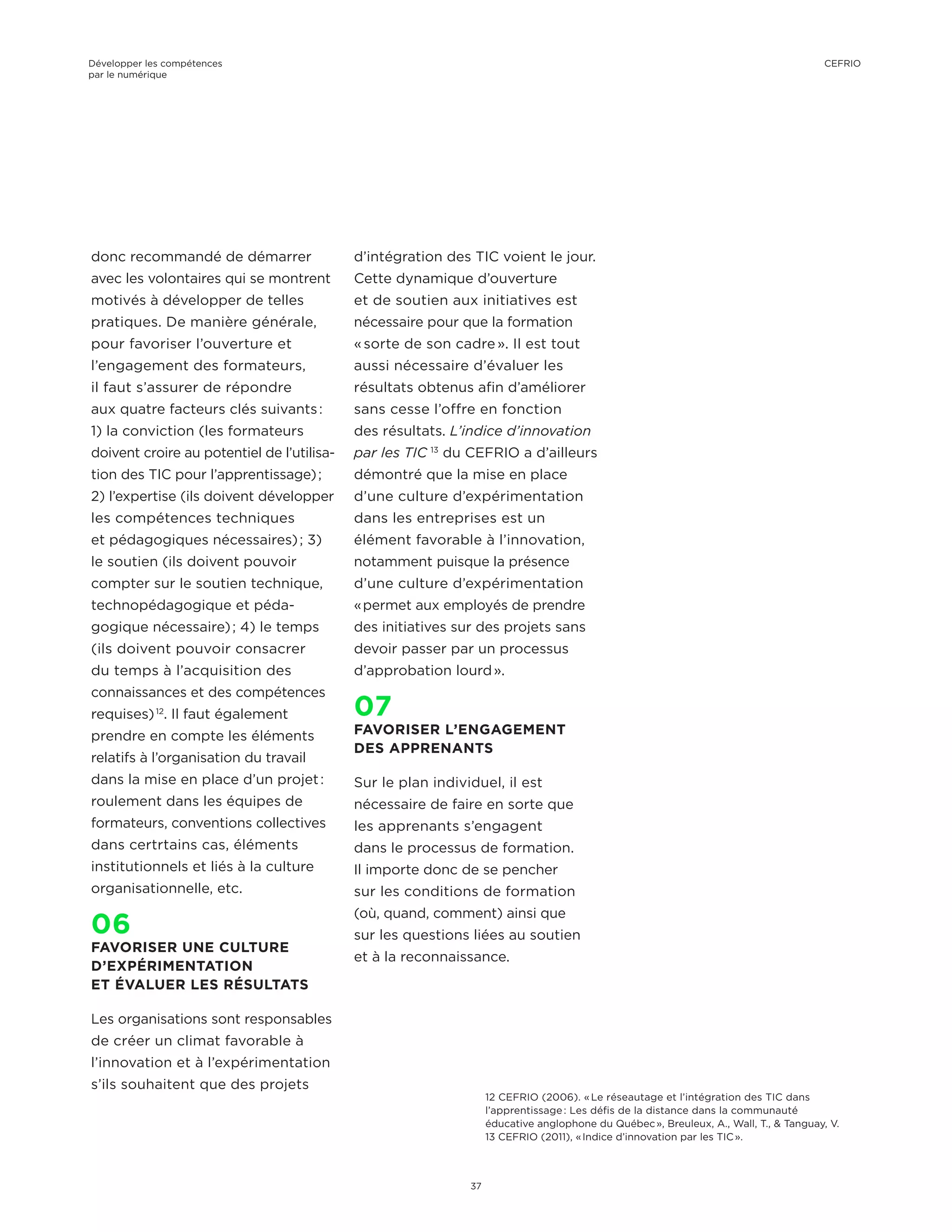 donc recommandé de démarrer
avec les volontaires qui se montrent
motivés à développer de telles
pratiques. De manière générale,
pour favoriser l’ouverture et
l’engagement des formateurs,
il faut s’assurer de répondre
aux quatre facteurs clés suivants :
1) la conviction (les formateurs
doivent croire au potentiel de l’utilisa-
tion des TIC pour l’apprentissage) ;
2) l’expertise (ils doivent développer
les compétences techniques
et pédagogiques nécessaires) ; 3)
le soutien (ils doivent pouvoir
compter sur le soutien technique,
technopédagogique et péda-
gogique nécessaire) ; 4) le temps
(ils doivent pouvoir consacrer
du temps à l’acquisition des
connaissances et des compétences
requises) 12
. Il faut également
prendre en compte les éléments
relatifs à l’organisation du travail
dans la mise en place d’un projet :
roulement dans les équipes de
formateurs, conventions collectives
dans certrtains cas, éléments
institutionnels et liés à la culture
organisationnelle, etc.
06
FAVORISER UNE CULTURE
D’EXPÉRIMENTATION
ET ÉVALUER LES RÉSULTATS
Les organisations sont responsables
de créer un climat favorable à
l’innovation et à l’expérimentation
s’ils souhaitent que des projets
d’intégration des TIC voient le jour.
Cette dynamique d’ouverture
et de soutien aux initiatives est
nécessaire pour que la formation
« sorte de son cadre ». Il est tout
aussi nécessaire d’évaluer les
résultats obtenus afin d’améliorer
sans cesse l’offre en fonction
des résultats. L’indice d’innovation
par les TIC  13
du CEFRIO a d’ailleurs
démontré que la mise en place
d’une culture d’expérimentation
dans les entreprises est un
élément favorable à l’innovation,
notamment puisque la présence
d’une culture d’expérimentation
« permet aux employés de prendre
des initiatives sur des projets sans
devoir passer par un processus
d’approbation lourd ».
07
FAVORISER L’ENGAGEMENT
DES APPRENANTS
Sur le plan individuel, il est
nécessaire de faire en sorte que
les apprenants s’engagent
dans le processus de formation.
Il importe donc de se pencher
sur les conditions de formation
(où, quand, comment) ainsi que
sur les questions liées au soutien
et à la reconnaissance.
12 CEFRIO (2006). « Le réseautage et l’intégration des TIC dans
l’apprentissage : Les défis de la distance dans la communauté
éducative anglophone du Québec », Breuleux, A., Wall, T., & Tanguay, V.
13 CEFRIO (2011), « Indice d’innovation par les TIC ».
Développer les compétences
par le numérique
37
CEFRIO
 