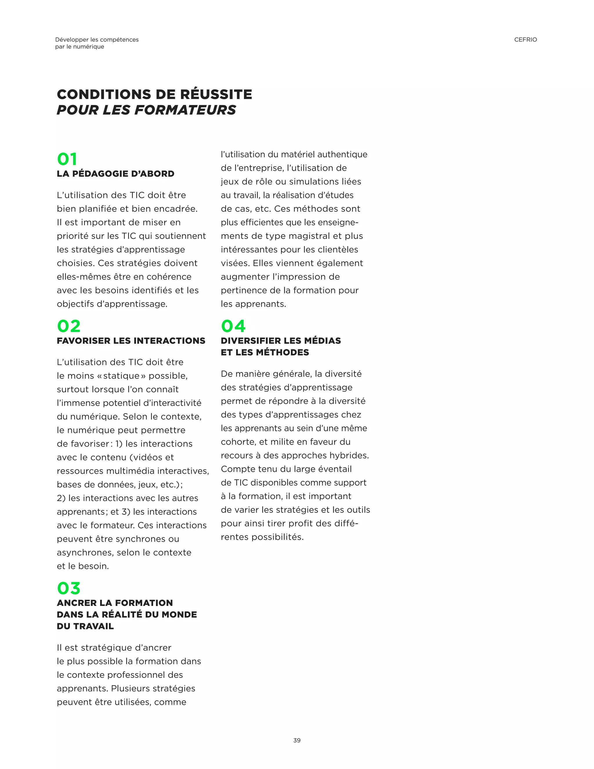 CONDITIONS DE RÉUSSITE
POUR LES FORMATEURS
01
LA PÉDAGOGIE D’ABORD
L’utilisation des TIC doit être
bien planifiée et bien encadrée.
Il est important de miser en
priorité sur les TIC qui soutiennent
les stratégies d’apprentissage
choisies. Ces stratégies doivent
elles-mêmes être en cohérence
avec les besoins identifiés et les
objectifs d’apprentissage.
02
FAVORISER LES INTERACTIONS
L’utilisation des TIC doit être
le moins « statique » possible,
surtout lorsque l’on connaît
l’immense potentiel d’interactivité
du numérique. Selon le contexte,
le numérique peut permettre
de favoriser : 1) les interactions
avec le contenu (vidéos et
ressources multimédia interactives,
bases de données, jeux, etc.) ;
2) les interactions avec les autres
apprenants ; et 3) les interactions
avec le formateur. Ces interactions
peuvent être synchrones ou
asynchrones, selon le contexte
et le besoin.
03
ANCRER LA FORMATION
DANS LA RÉALITÉ DU MONDE
DU TRAVAIL
Il est stratégique d’ancrer
le plus possible la formation dans
le contexte professionnel des
apprenants. Plusieurs stratégies
peuvent être utilisées, comme
l’utilisation du matériel authentique
de l’entreprise, l’utilisation de
jeux de rôle ou simulations liées
au travail, la réalisation d’études
de cas, etc. Ces méthodes sont
plus efficientes que les enseigne-
ments de type magistral et plus
intéressantes pour les clientèles
visées. Elles viennent également
augmenter l’impression de
pertinence de la formation pour
les apprenants.
04
DIVERSIFIER LES MÉDIAS
ET LES MÉTHODES
De manière générale, la diversité
des stratégies d’apprentissage
permet de répondre à la diversité
des types d’apprentissages chez
les apprenants au sein d’une même
cohorte, et milite en faveur du
recours à des approches hybrides.
Compte tenu du large éventail
de TIC disponibles comme support
à la formation, il est important
de varier les stratégies et les outils
pour ainsi tirer profit des diffé-
rentes possibilités.
Développer les compétences
par le numérique
39
CEFRIO
 