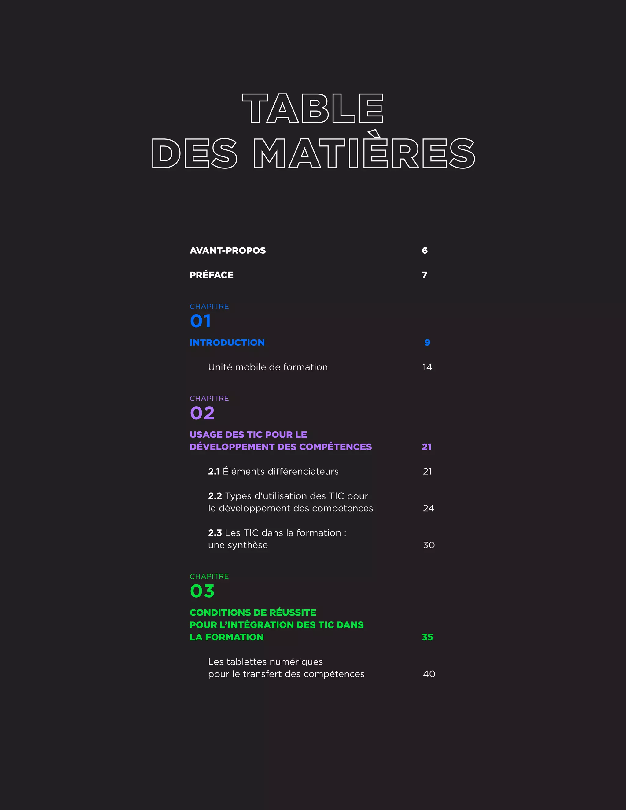 AVANT-PROPOS	6
PRÉFACE	7
CHAPITRE
01
INTRODUCTION 	 9
Unité mobile de formation	 14
CHAPITRE
02
USAGE DES TIC POUR LE
DÉVELOPPEMENT DES COMPÉTENCES	 21
2.1 Éléments différenciateurs	 21
2.2 Types d’utilisation des TIC pour
le développement des compétences	 24
2.3 Les TIC dans la formation :
une synthèse	 30
CHAPITRE
03
CONDITIONS DE RÉUSSITE
POUR L’INTÉGRATION DES TIC DANS
LA FORMATION	 35
Les tablettes numériques
pour le transfert des compétences	 40
Guide de bonnes pratiques
4
 
