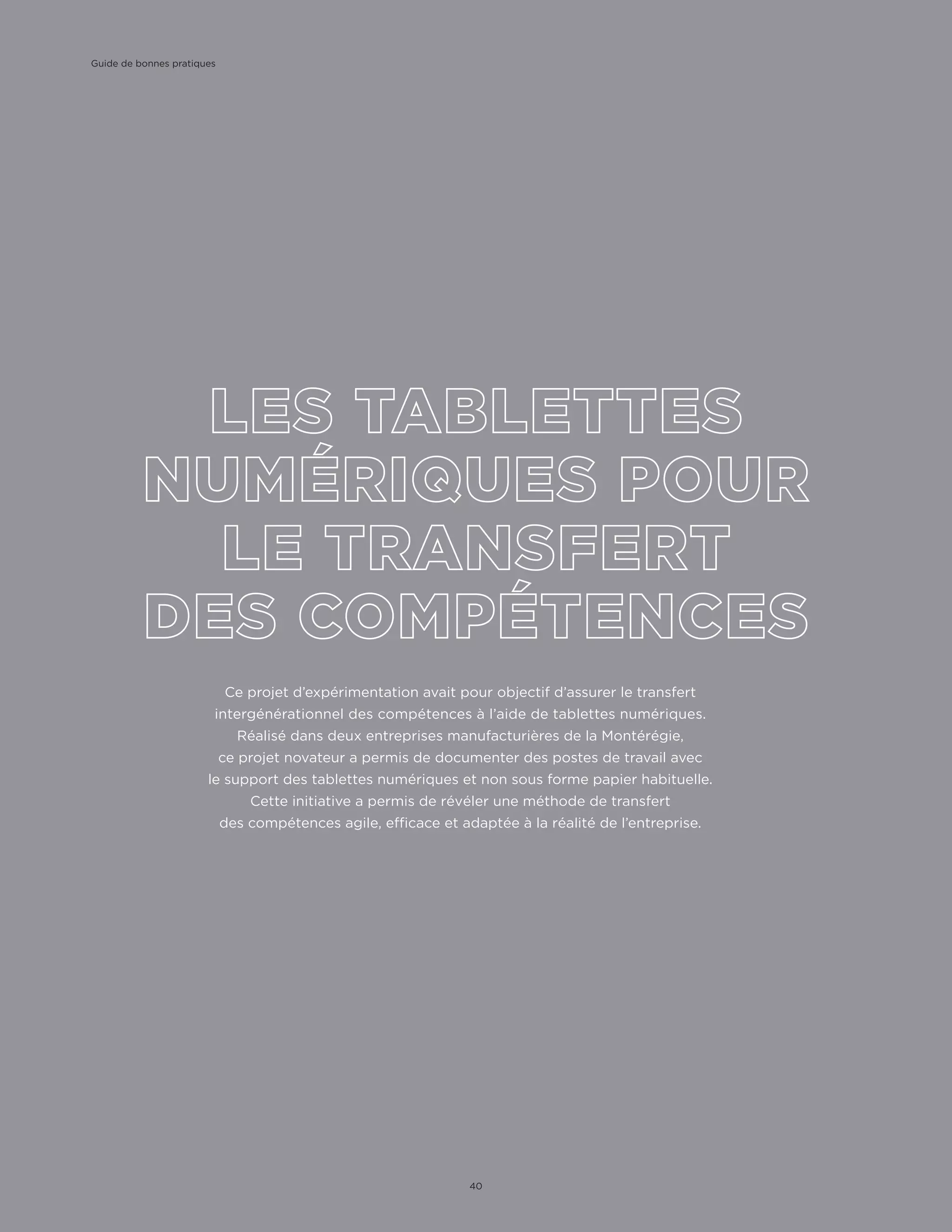 Ce projet d’expérimentation avait pour objectif d’assurer le transfert
intergénérationnel des compétences à l’aide de tablettes numériques.
Réalisé dans deux entreprises manufacturières de la Montérégie,
ce projet novateur a permis de documenter des postes de travail avec
le support des tablettes numériques et non sous forme papier habituelle.
Cette initiative a permis de révéler une méthode de transfert
des compétences agile, efficace et adaptée à la réalité de l’entreprise.
Guide de bonnes pratiques
40
 