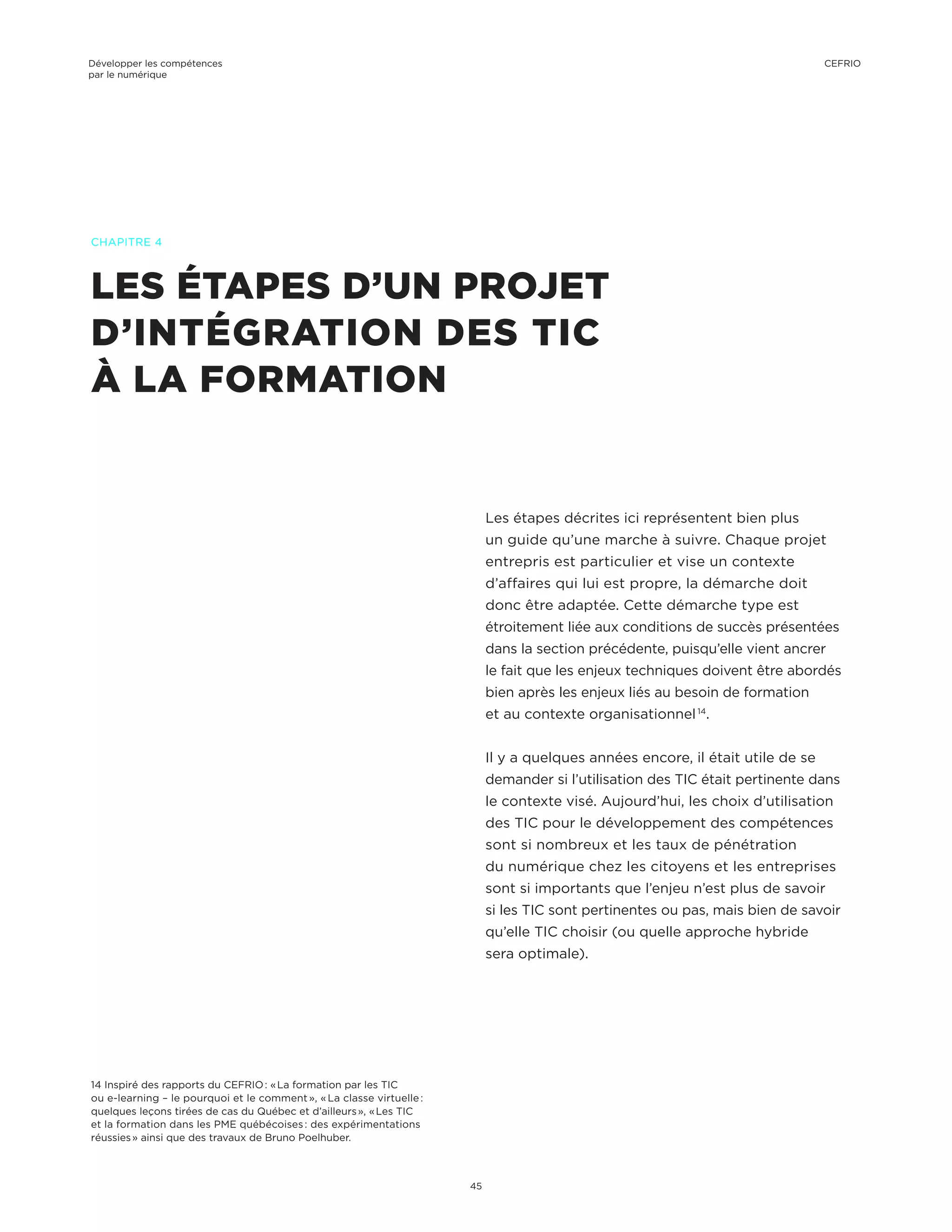 LES ÉTAPES D’UN PROJET
D’INTÉGRATION DES TIC
À LA FORMATION
CHAPITRE 4
Les étapes décrites ici représentent bien plus
un guide qu’une marche à suivre. Chaque projet
entrepris est particulier et vise un contexte
d’affaires qui lui est propre, la démarche doit
donc être adaptée. Cette démarche type est
étroitement liée aux conditions de succès présentées
dans la section précédente, puisqu’elle vient ancrer
le fait que les enjeux techniques doivent être abordés
bien après les enjeux liés au besoin de formation
et au contexte organisationnel 14
.
Il y a quelques années encore, il était utile de se
demander si l’utilisation des TIC était pertinente dans
le contexte visé. Aujourd’hui, les choix d’utilisation
des TIC pour le développement des compétences
sont si nombreux et les taux de pénétration
du numérique chez les citoyens et les entreprises
sont si importants que l’enjeu n’est plus de savoir
si les TIC sont pertinentes ou pas, mais bien de savoir
qu’elle TIC choisir (ou quelle approche hybride
sera optimale).
14 Inspiré des rapports du CEFRIO : « La formation par les TIC
ou e-learning – le pourquoi et le comment », « La classe virtuelle :
quelques leçons tirées de cas du Québec et d’ailleurs », « Les TIC
et la formation dans les PME québécoises : des expérimentations
réussies » ainsi que des travaux de Bruno Poelhuber.
Développer les compétences
par le numérique
45
CEFRIO
 