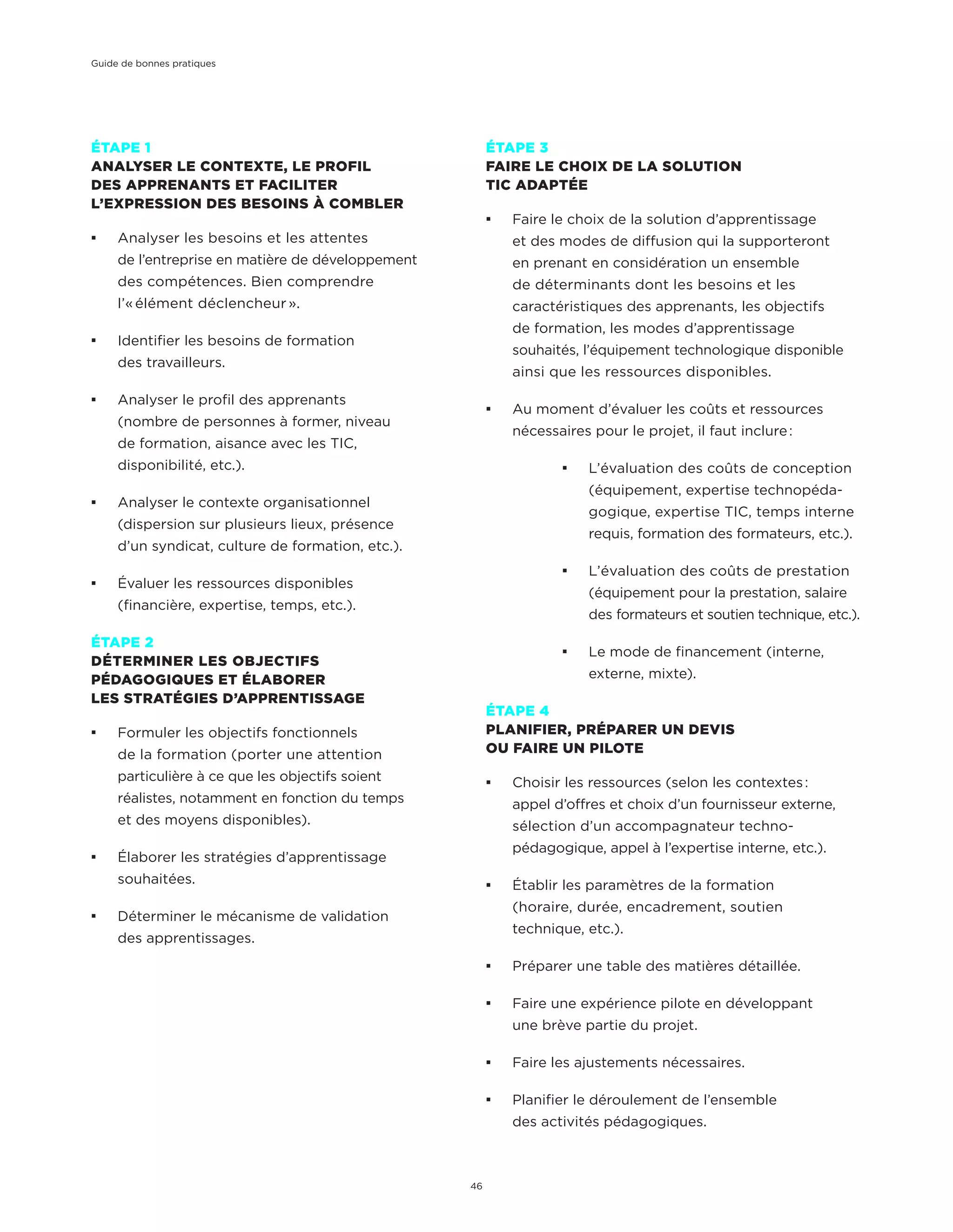 ÉTAPE 1
ANALYSER LE CONTEXTE, LE PROFIL
DES APPRENANTS ET FACILITER
L’EXPRESSION DES BESOINS À COMBLER
¡¡ Analyser les besoins et les attentes
de l’entreprise en matière de développement
des compétences. Bien comprendre
l’« élément déclencheur ».
¡¡ Identifier les besoins de formation
des travailleurs.
¡¡ Analyser le profil des apprenants
(nombre de personnes à former, niveau
de formation, aisance avec les TIC,
disponibilité, etc.).
¡¡ Analyser le contexte organisationnel
(dispersion sur plusieurs lieux, présence
d’un syndicat, culture de formation, etc.).
¡¡ Évaluer les ressources disponibles
(financière, expertise, temps, etc.).
ÉTAPE 2
DÉTERMINER LES OBJECTIFS
PÉDAGOGIQUES ET ÉLABORER
LES STRATÉGIES D’APPRENTISSAGE
¡¡ Formuler les objectifs fonctionnels
de la formation (porter une attention
particulière à ce que les objectifs soient
réalistes, notamment en fonction du temps
et des moyens disponibles).
¡¡ Élaborer les stratégies d’apprentissage
souhaitées.
¡¡ Déterminer le mécanisme de validation
des apprentissages.
ÉTAPE 3
FAIRE LE CHOIX DE LA SOLUTION
TIC ADAPTÉE
¡¡ Faire le choix de la solution d’apprentissage
et des modes de diffusion qui la supporteront
en prenant en considération un ensemble
de déterminants dont les besoins et les
caractéristiques des apprenants, les objectifs
de formation, les modes d’apprentissage
souhaités, l’équipement technologique disponible
ainsi que les ressources disponibles.
¡¡ Au moment d’évaluer les coûts et ressources
nécessaires pour le projet, il faut inclure :
¡¡ L’évaluation des coûts de conception
(équipement, expertise technopéda-
gogique, expertise TIC, temps interne
requis, formation des formateurs, etc.).
¡¡ L’évaluation des coûts de prestation
(équipement pour la prestation, salaire
des formateurs et soutien technique, etc.).
¡¡ Le mode de financement (interne,
externe, mixte).
ÉTAPE 4
PLANIFIER, PRÉPARER UN DEVIS
OU FAIRE UN PILOTE
¡¡ Choisir les ressources (selon les contextes :
appel d’offres et choix d’un fournisseur externe,
sélection d’un accompagnateur techno-
pédagogique, appel à l’expertise interne, etc.).
¡¡ Établir les paramètres de la formation
(horaire, durée, encadrement, soutien
technique, etc.).
¡¡ Préparer une table des matières détaillée.
¡¡ Faire une expérience pilote en développant
une brève partie du projet.
¡¡ Faire les ajustements nécessaires.
¡¡ Planifier le déroulement de l’ensemble
des activités pédagogiques.
Guide de bonnes pratiques
46
 