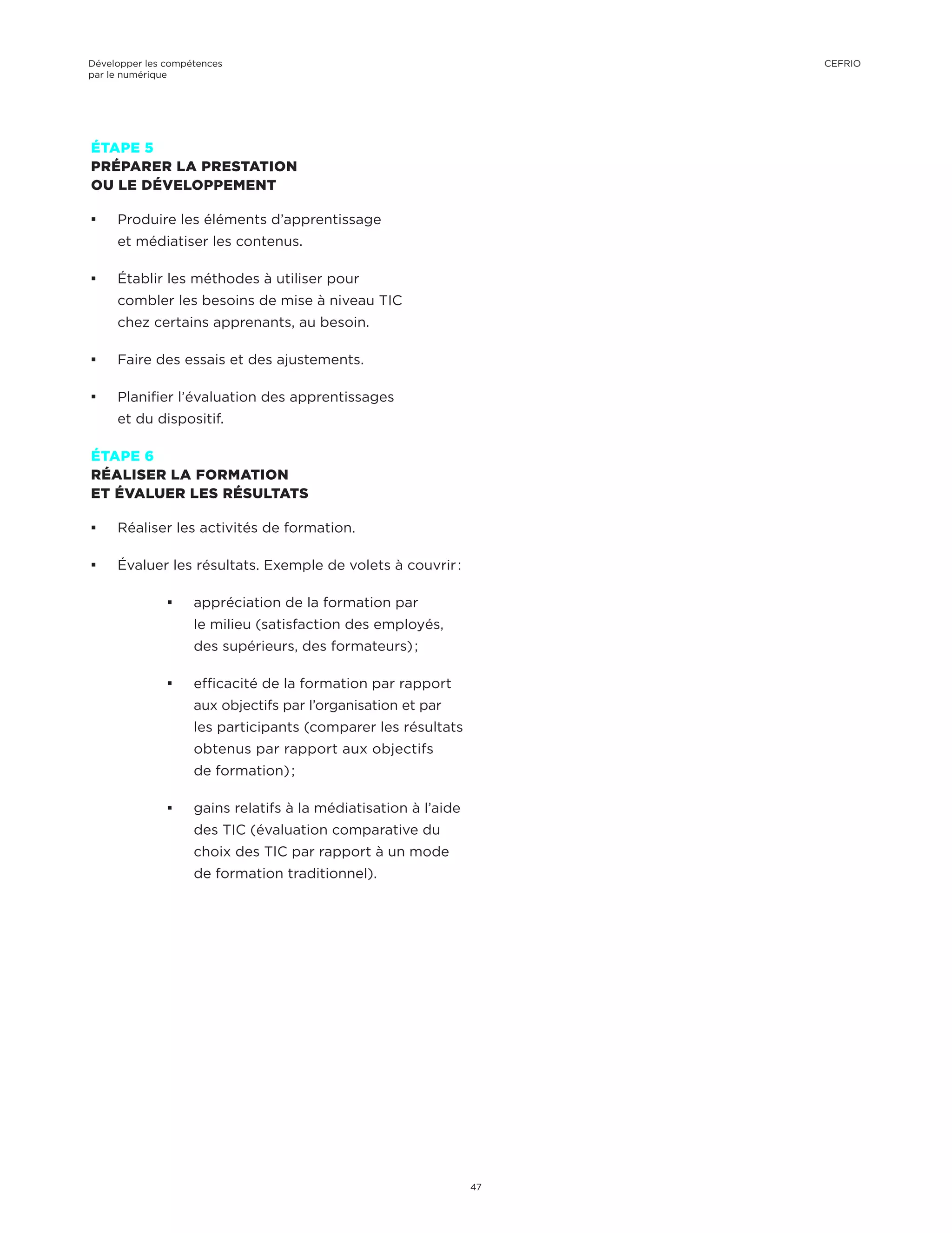 ÉTAPE 5
PRÉPARER LA PRESTATION
OU LE DÉVELOPPEMENT
¡¡ Produire les éléments d’apprentissage
et médiatiser les contenus.
¡¡ Établir les méthodes à utiliser pour
combler les besoins de mise à niveau TIC
chez certains apprenants, au besoin.
¡¡ Faire des essais et des ajustements.
¡¡ Planifier l’évaluation des apprentissages
et du dispositif.
ÉTAPE 6
RÉALISER LA FORMATION
ET ÉVALUER LES RÉSULTATS
¡¡ Réaliser les activités de formation.
¡¡ Évaluer les résultats. Exemple de volets à couvrir :
¡¡ appréciation de la formation par
le milieu (satisfaction des employés,
des supérieurs, des formateurs) ;
¡¡ efficacité de la formation par rapport
aux objectifs par l’organisation et par
les participants (comparer les résultats
obtenus par rapport aux objectifs
de formation) ;
¡¡ gains relatifs à la médiatisation à l’aide
des TIC (évaluation comparative du
choix des TIC par rapport à un mode
de formation traditionnel).
Développer les compétences
par le numérique
47
CEFRIO
 