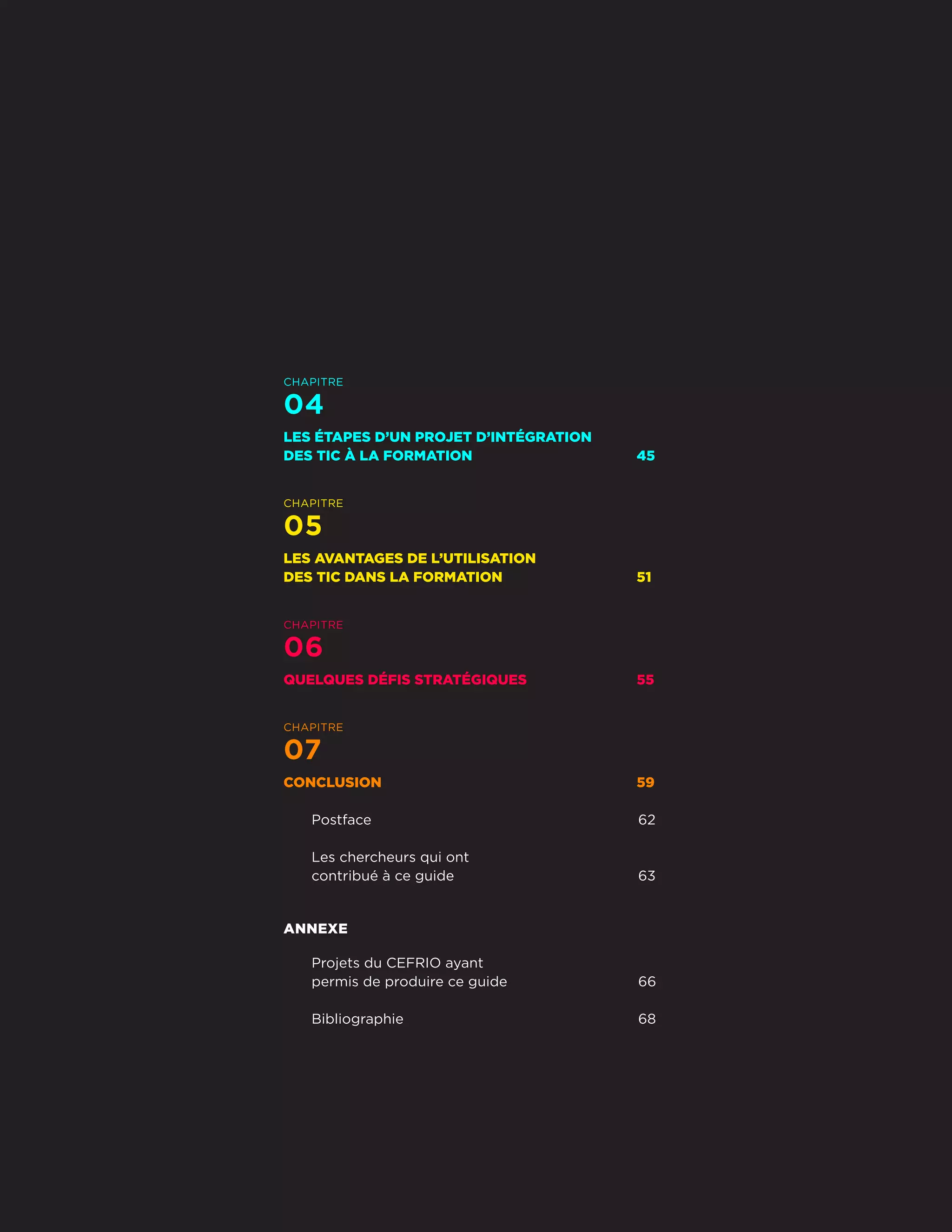 CHAPITRE
04
LES ÉTAPES D’UN PROJET D’INTÉGRATION
DES TIC À LA FORMATION	 45
CHAPITRE
05
LES AVANTAGES DE L’UTILISATION
DES TIC DANS LA FORMATION	 51
CHAPITRE
06
QUELQUES DÉFIS STRATÉGIQUES	 55
CHAPITRE
07
CONCLUSION	59
Postface	62
Les chercheurs qui ont
contribué à ce guide	 63
ANNEXE
Projets du CEFRIO ayant
permis de produire ce guide	 66
Bibliographie	68
Développer les compétences
par le numérique
5
CEFRIO
 