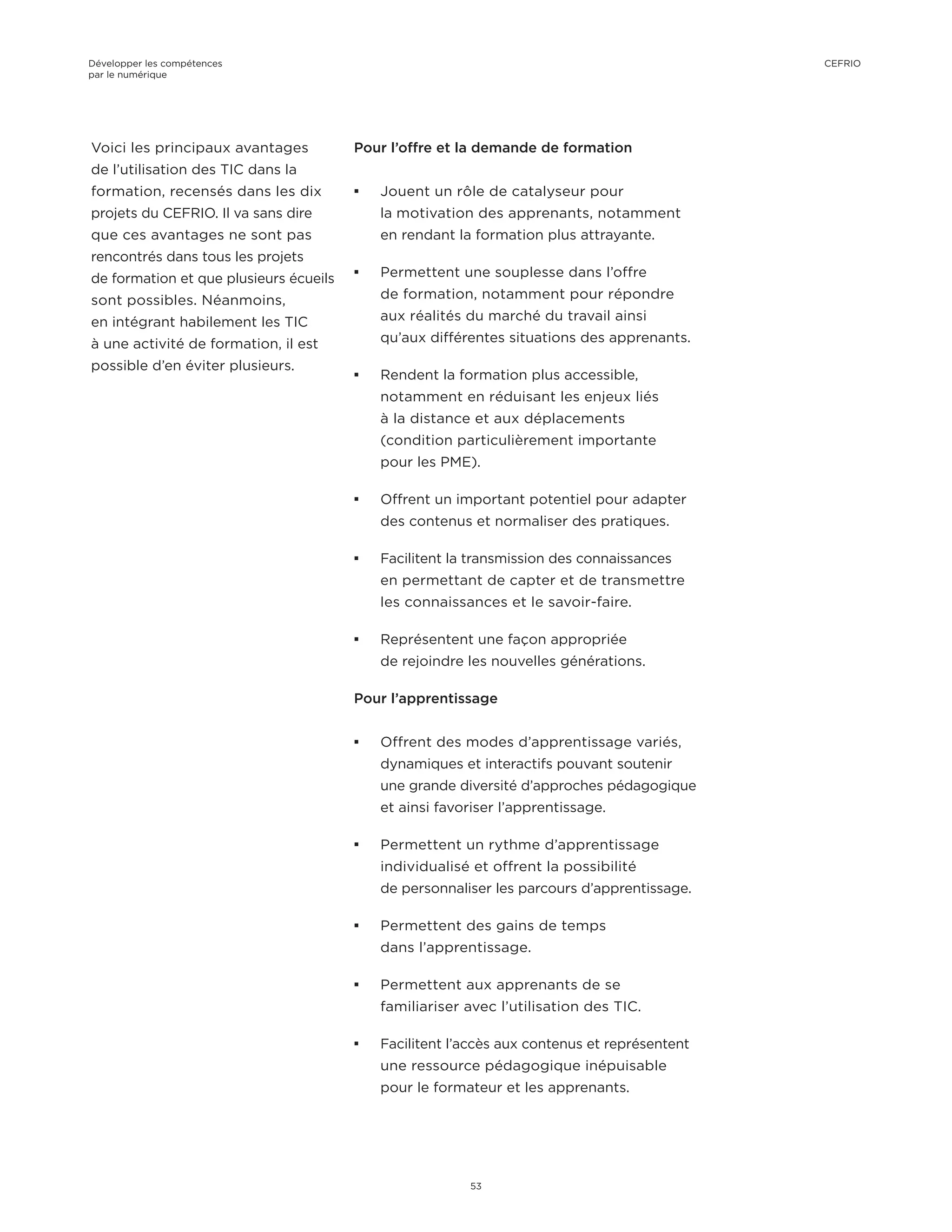 Voici les principaux avantages
de l’utilisation des TIC dans la
formation, recensés dans les dix
projets du CEFRIO. Il va sans dire
que ces avantages ne sont pas
rencontrés dans tous les projets
de formation et que plusieurs écueils
sont possibles. Néanmoins,
en intégrant habilement les TIC
à une activité de formation, il est
possible d’en éviter plusieurs.
Pour l’offre et la demande de formation
¡¡ Jouent un rôle de catalyseur pour
la motivation des apprenants, notamment
en rendant la formation plus attrayante.
¡¡ Permettent une souplesse dans l’offre
de formation, notamment pour répondre
aux réalités du marché du travail ainsi
qu’aux différentes situations des apprenants.
¡¡ Rendent la formation plus accessible,
notamment en réduisant les enjeux liés
à la distance et aux déplacements
(condition particulièrement importante
pour les PME).
¡¡ Offrent un important potentiel pour adapter
des contenus et normaliser des pratiques.
¡¡ Facilitent la transmission des connaissances
en permettant de capter et de transmettre
les connaissances et le savoir-faire.
¡¡ Représentent une façon appropriée
de rejoindre les nouvelles générations.
Pour l’apprentissage
¡¡ Offrent des modes d’apprentissage variés,
dynamiques et interactifs pouvant soutenir
une grande diversité d’approches pédagogique
et ainsi favoriser l’apprentissage.
¡¡ Permettent un rythme d’apprentissage
individualisé et offrent la possibilité
de personnaliser les parcours d’apprentissage.
¡¡ Permettent des gains de temps
dans l’apprentissage.
¡¡ Permettent aux apprenants de se
familiariser avec l’utilisation des TIC.
¡¡ Facilitent l’accès aux contenus et représentent
une ressource pédagogique inépuisable
pour le formateur et les apprenants.
Développer les compétences
par le numérique
53
CEFRIO
 