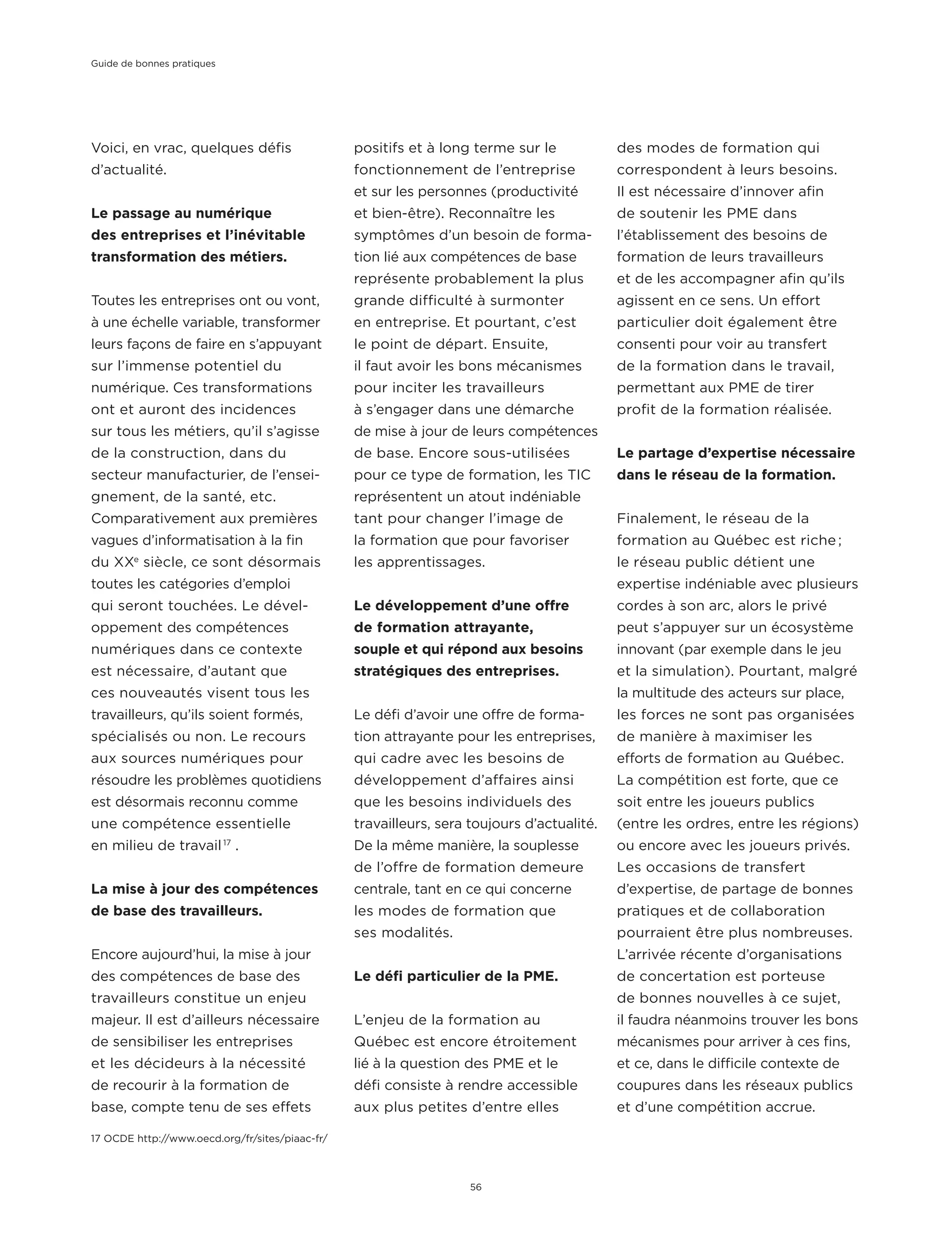 Voici, en vrac, quelques défis
d’actualité.
Le passage au numérique
des entreprises et l’inévitable
transformation des métiers.
Toutes les entreprises ont ou vont,
à une échelle variable, transformer
leurs façons de faire en s’appuyant
sur l’immense potentiel du
numérique. Ces transformations
ont et auront des incidences
sur tous les métiers, qu’il s’agisse
de la construction, dans du
secteur manufacturier, de l’ensei-
gnement, de la santé, etc.
Comparativement aux premières
vagues d’informatisation à la fin
du XXe
siècle, ce sont désormais
toutes les catégories d’emploi
qui seront touchées. Le dével-
oppement des compétences
numériques dans ce contexte
est nécessaire, d’autant que
ces nouveautés visent tous les
travailleurs, qu’ils soient formés,
spécialisés ou non. Le recours
aux sources numériques pour
résoudre les problèmes quotidiens
est désormais reconnu comme
une compétence essentielle
en milieu de travail 17
.
La mise à jour des compétences
de base des travailleurs.
Encore aujourd’hui, la mise à jour
des compétences de base des
travailleurs constitue un enjeu
majeur. Il est d’ailleurs nécessaire
de sensibiliser les entreprises
et les décideurs à la nécessité
de recourir à la formation de
base, compte tenu de ses effets
positifs et à long terme sur le
fonctionnement de l’entreprise
et sur les personnes (productivité
et bien-être). Reconnaître les
symptômes d’un besoin de forma-
tion lié aux compétences de base
représente probablement la plus
grande difficulté à surmonter
en entreprise. Et pourtant, c’est
le point de départ. Ensuite,
il faut avoir les bons mécanismes
pour inciter les travailleurs
à s’engager dans une démarche
de mise à jour de leurs compétences
de base. Encore sous-utilisées
pour ce type de formation, les TIC
représentent un atout indéniable
tant pour changer l’image de
la formation que pour favoriser
les apprentissages.
Le développement d’une offre
de formation attrayante,
souple et qui répond aux besoins
stratégiques des entreprises.
Le défi d’avoir une offre de forma-
tion attrayante pour les entreprises,
qui cadre avec les besoins de
développement d’affaires ainsi
que les besoins individuels des
travailleurs, sera toujours d’actualité.
De la même manière, la souplesse
de l’offre de formation demeure
centrale, tant en ce qui concerne
les modes de formation que
ses modalités.
Le défi particulier de la PME.
L’enjeu de la formation au
Québec est encore étroitement
lié à la question des PME et le
défi consiste à rendre accessible
aux plus petites d’entre elles
des modes de formation qui
correspondent à leurs besoins.
Il est nécessaire d’innover afin
de soutenir les PME dans
l’établissement des besoins de
formation de leurs travailleurs
et de les accompagner afin qu’ils
agissent en ce sens. Un effort
particulier doit également être
consenti pour voir au transfert
de la formation dans le travail,
permettant aux PME de tirer
profit de la formation réalisée.
Le partage d’expertise nécessaire
dans le réseau de la formation.
Finalement, le réseau de la
formation au Québec est riche ;
le réseau public détient une
expertise indéniable avec plusieurs
cordes à son arc, alors le privé
peut s’appuyer sur un écosystème
innovant (par exemple dans le jeu
et la simulation). Pourtant, malgré
la multitude des acteurs sur place,
les forces ne sont pas organisées
de manière à maximiser les
efforts de formation au Québec.
La compétition est forte, que ce
soit entre les joueurs publics
(entre les ordres, entre les régions)
ou encore avec les joueurs privés.
Les occasions de transfert
d’expertise, de partage de bonnes
pratiques et de collaboration
pourraient être plus nombreuses.
L’arrivée récente d’organisations
de concertation est porteuse
de bonnes nouvelles à ce sujet,
il faudra néanmoins trouver les bons
mécanismes pour arriver à ces fins,
et ce, dans le difficile contexte de
coupures dans les réseaux publics
et d’une compétition accrue.
17 OCDE http://www.oecd.org/fr/sites/piaac-fr/
Guide de bonnes pratiques
56
 