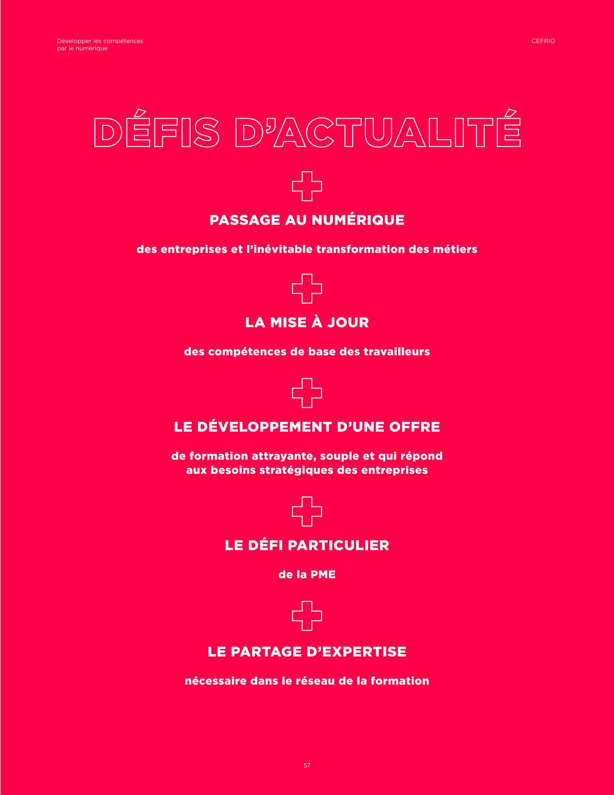 PASSAGE AU NUMÉRIQUE
des entreprises et l’inévitable transformation des métiers
LA MISE À JOUR
des compétences de base des travailleurs
LE DÉVELOPPEMENT D’UNE OFFRE
de formation attrayante, souple et qui répond
aux besoins stratégiques des entreprises
LE DÉFI PARTICULIER
de la PME
LE PARTAGE D’EXPERTISE
nécessaire dans le réseau de la formation
CEFRIODévelopper les compétences
par le numérique
57
 