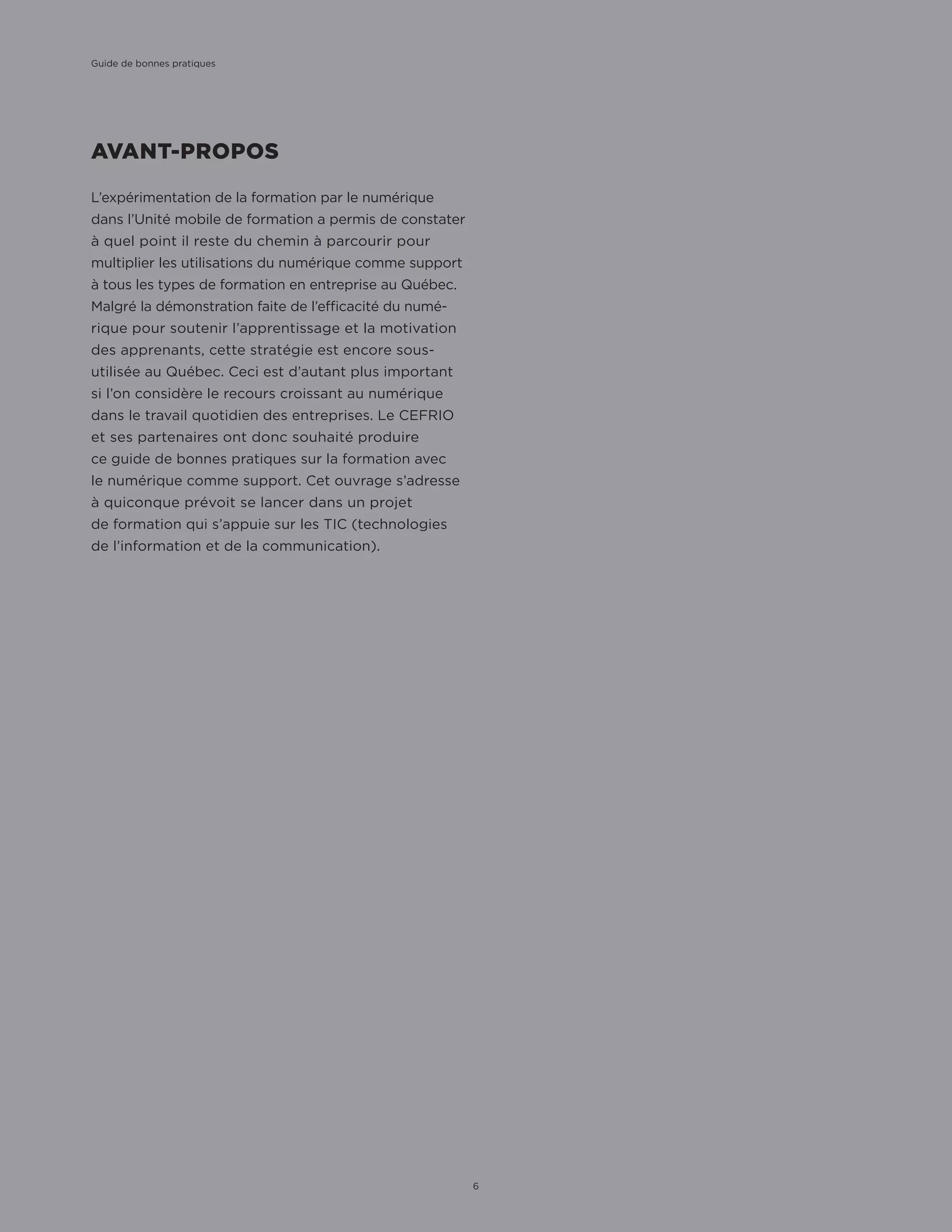 AVANT-PROPOS
L’expérimentation de la formation par le numérique
dans l’Unité mobile de formation a permis de constater
à quel point il reste du chemin à parcourir pour
multiplier les utilisations du numérique comme support
à tous les types de formation en entreprise au Québec.
Malgré la démonstration faite de l’efficacité du numé-
rique pour soutenir l’apprentissage et la motivation
des apprenants, cette stratégie est encore sous-
utilisée au Québec. Ceci est d’autant plus important
si l’on considère le recours croissant au numérique
dans le travail quotidien des entreprises. Le CEFRIO
et ses partenaires ont donc souhaité produire
ce guide de bonnes pratiques sur la formation avec
le numérique comme support. Cet ouvrage s’adresse
à quiconque prévoit se lancer dans un projet
de formation qui s’appuie sur les TIC (technologies
de l’information et de la communication).
Guide de bonnes pratiques
6
 
