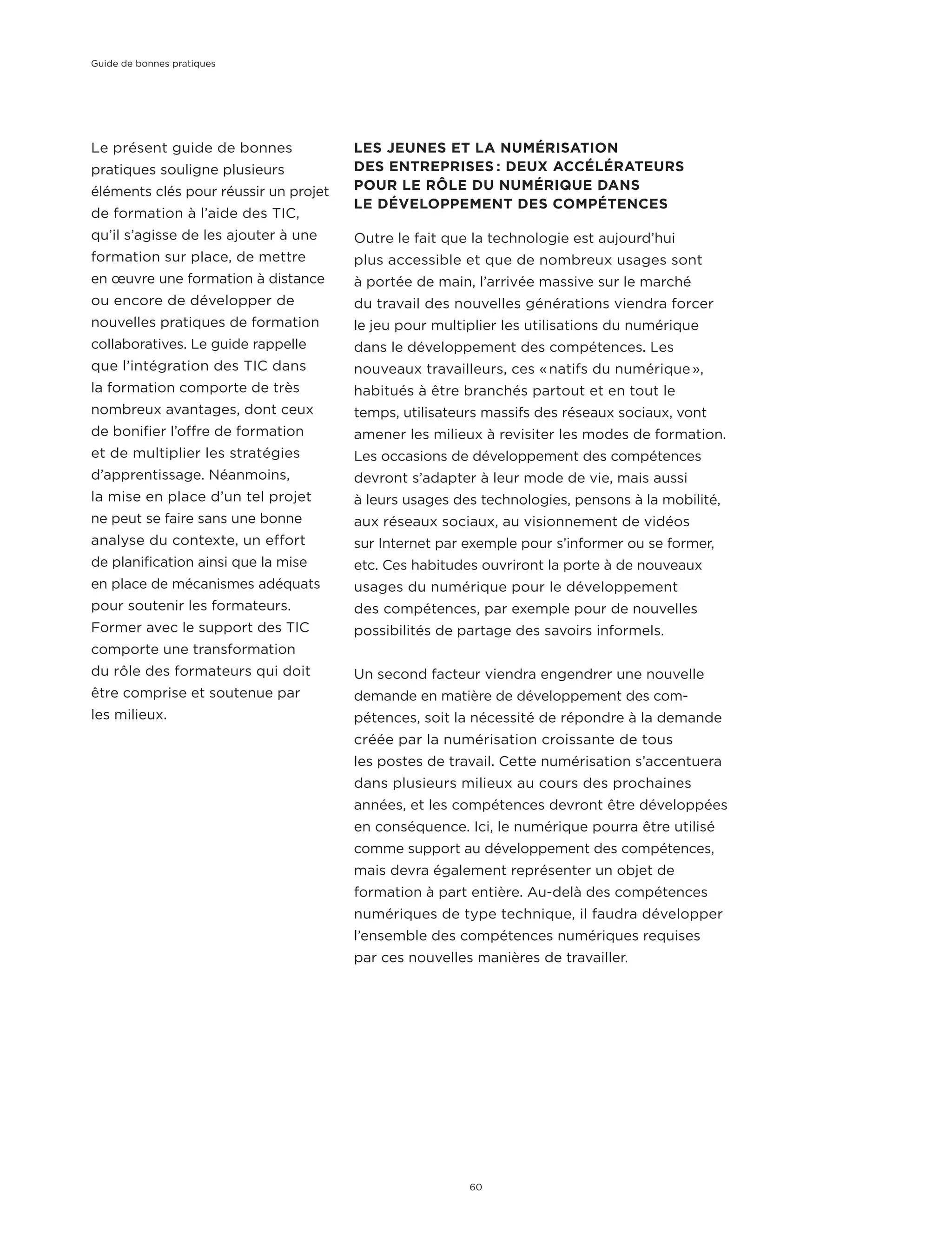 Le présent guide de bonnes
pratiques souligne plusieurs
éléments clés pour réussir un projet
de formation à l’aide des TIC,
qu’il s’agisse de les ajouter à une
formation sur place, de mettre
en œuvre une formation à distance
ou encore de développer de
nouvelles pratiques de formation
collaboratives. Le guide rappelle
que l’intégration des TIC dans
la formation comporte de très
nombreux avantages, dont ceux
de bonifier l’offre de formation
et de multiplier les stratégies
d’apprentissage. Néanmoins,
la mise en place d’un tel projet
ne peut se faire sans une bonne
analyse du contexte, un effort
de planification ainsi que la mise
en place de mécanismes adéquats
pour soutenir les formateurs.
Former avec le support des TIC
comporte une transformation
du rôle des formateurs qui doit
être comprise et soutenue par
les milieux.
LES JEUNES ET LA NUMÉRISATION
DES ENTREPRISES : DEUX ACCÉLÉRATEURS
POUR LE RÔLE DU NUMÉRIQUE DANS
LE DÉVELOPPEMENT DES COMPÉTENCES
Outre le fait que la technologie est aujourd’hui
plus accessible et que de nombreux usages sont
à portée de main, l’arrivée massive sur le marché
du travail des nouvelles générations viendra forcer
le jeu pour multiplier les utilisations du numérique
dans le développement des compétences. Les
nouveaux travailleurs, ces « natifs du numérique »,
habitués à être branchés partout et en tout le
temps, utilisateurs massifs des réseaux sociaux, vont
amener les milieux à revisiter les modes de formation.
Les occasions de développement des compétences
devront s’adapter à leur mode de vie, mais aussi
à leurs usages des technologies, pensons à la mobilité,
aux réseaux sociaux, au visionnement de vidéos
sur Internet par exemple pour s’informer ou se former,
etc. Ces habitudes ouvriront la porte à de nouveaux
usages du numérique pour le développement
des compétences, par exemple pour de nouvelles
possibilités de partage des savoirs informels.
Un second facteur viendra engendrer une nouvelle
demande en matière de développement des com-
pétences, soit la nécessité de répondre à la demande
créée par la numérisation croissante de tous
les postes de travail. Cette numérisation s’accentuera
dans plusieurs milieux au cours des prochaines
années, et les compétences devront être développées
en conséquence. Ici, le numérique pourra être utilisé
comme support au développement des compétences,
mais devra également représenter un objet de
formation à part entière. Au-delà des compétences
numériques de type technique, il faudra développer
l’ensemble des compétences numériques requises
par ces nouvelles manières de travailler.
Guide de bonnes pratiques
60
 