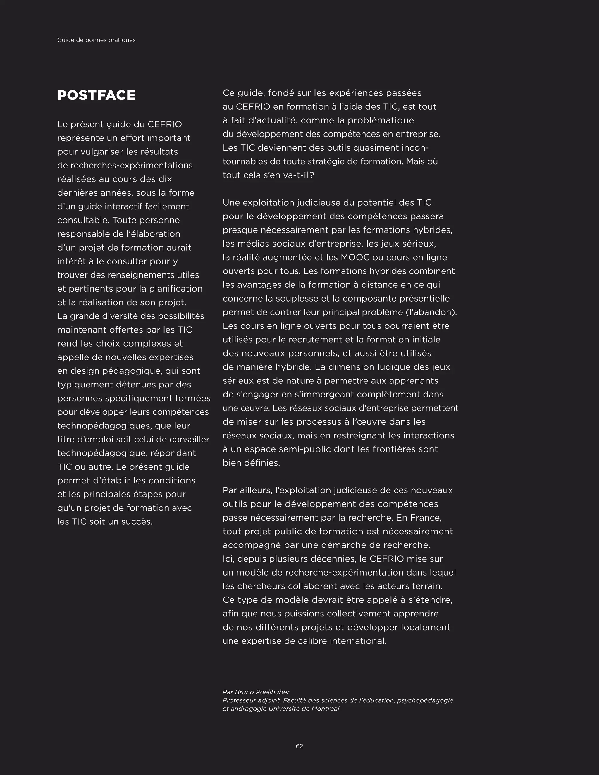 POSTFACE
Le présent guide du CEFRIO
représente un effort important
pour vulgariser les résultats
de recherches-expérimentations
réalisées au cours des dix
dernières années, sous la forme
d’un guide interactif facilement
consultable. Toute personne
responsable de l’élaboration
d’un projet de formation aurait
intérêt à le consulter pour y
trouver des renseignements utiles
et pertinents pour la planification
et la réalisation de son projet.
La grande diversité des possibilités
maintenant offertes par les TIC
rend les choix complexes et
appelle de nouvelles expertises
en design pédagogique, qui sont
typiquement détenues par des
personnes spécifiquement formées
pour développer leurs compétences
technopédagogiques, que leur
titre d’emploi soit celui de conseiller
technopédagogique, répondant
TIC ou autre. Le présent guide
permet d’établir les conditions
et les principales étapes pour
qu’un projet de formation avec
les TIC soit un succès.
Par Bruno Poellhuber
Professeur adjoint, Faculté des sciences de l’éducation, psychopédagogie
et andragogie Université de Montréal
Ce guide, fondé sur les expériences passées
au CEFRIO en formation à l’aide des TIC, est tout
à fait d’actualité, comme la problématique
du développement des compétences en entreprise.
Les TIC deviennent des outils quasiment incon-
tournables de toute stratégie de formation. Mais où
tout cela s’en va-t-il ?
Une exploitation judicieuse du potentiel des TIC
pour le développement des compétences passera
presque nécessairement par les formations hybrides,
les médias sociaux d’entreprise, les jeux sérieux,
la réalité augmentée et les MOOC ou cours en ligne
ouverts pour tous. Les formations hybrides combinent
les avantages de la formation à distance en ce qui
concerne la souplesse et la composante présentielle
permet de contrer leur principal problème (l’abandon).
Les cours en ligne ouverts pour tous pourraient être
utilisés pour le recrutement et la formation initiale
des nouveaux personnels, et aussi être utilisés
de manière hybride. La dimension ludique des jeux
sérieux est de nature à permettre aux apprenants
de s’engager en s’immergeant complètement dans
une œuvre. Les réseaux sociaux d’entreprise permettent
de miser sur les processus à l’œuvre dans les
réseaux sociaux, mais en restreignant les interactions
à un espace semi-public dont les frontières sont
bien définies.
Par ailleurs, l’exploitation judicieuse de ces nouveaux
outils pour le développement des compétences
passe nécessairement par la recherche. En France,
tout projet public de formation est nécessairement
accompagné par une démarche de recherche.
Ici, depuis plusieurs décennies, le CEFRIO mise sur
un modèle de recherche-expérimentation dans lequel
les chercheurs collaborent avec les acteurs terrain.
Ce type de modèle devrait être appelé à s’étendre,
afin que nous puissions collectivement apprendre
de nos différents projets et développer localement
une expertise de calibre international.
62
Guide de bonnes pratiques
 