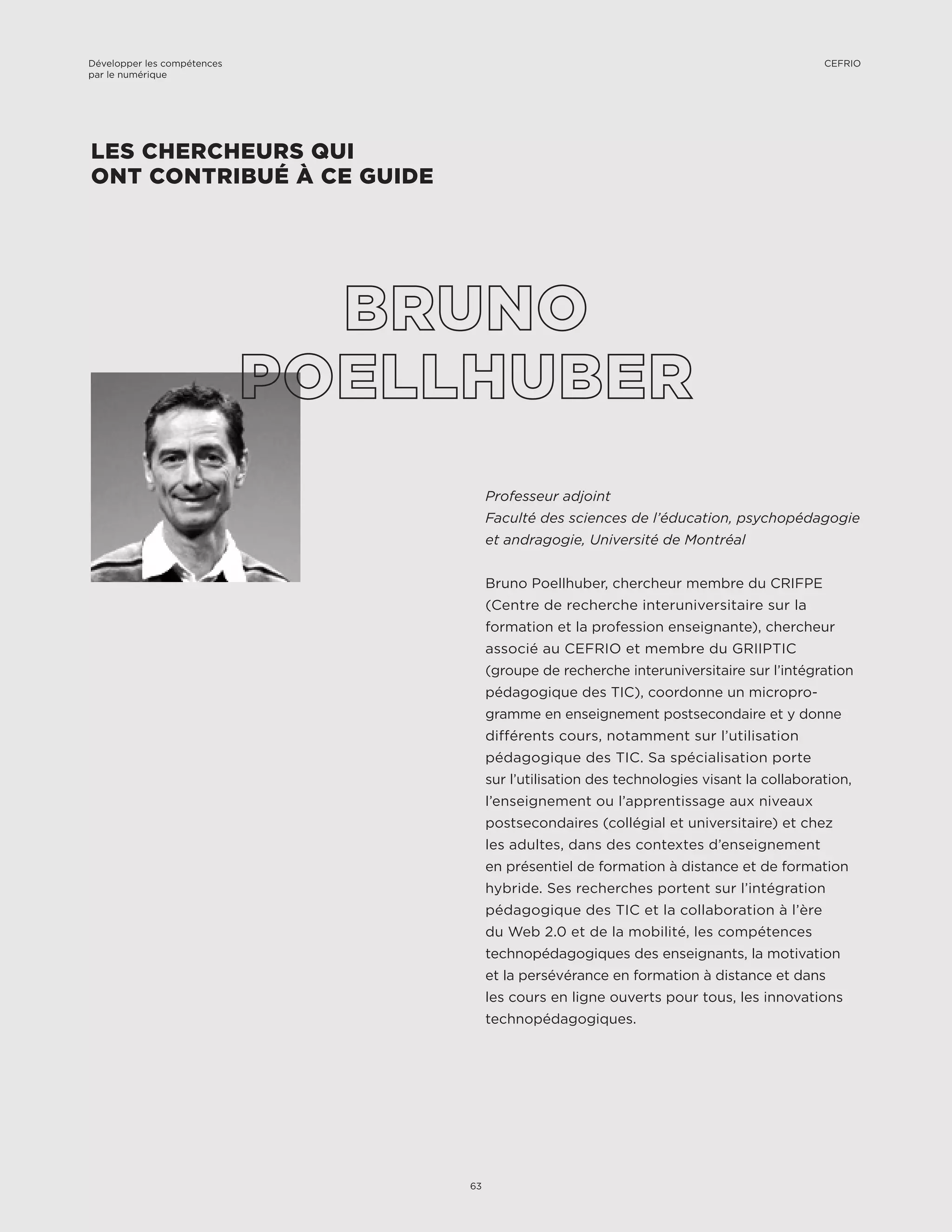 Professeur adjoint
Faculté des sciences de l’éducation, psychopédagogie
et andragogie, Université de Montréal
Bruno Poellhuber, chercheur membre du CRIFPE
(Centre de recherche interuniversitaire sur la
formation et la profession enseignante), chercheur
associé au CEFRIO et membre du GRIIPTIC
(groupe de recherche interuniversitaire sur l’intégration
pédagogique des TIC), coordonne un micropro-
gramme en enseignement postsecondaire et y donne
différents cours, notamment sur l’utilisation
pédagogique des TIC. Sa spécialisation porte
sur l’utilisation des technologies visant la collaboration,
l’enseignement ou l’apprentissage aux niveaux
postsecondaires (collégial et universitaire) et chez
les adultes, dans des contextes d’enseignement
en présentiel de formation à distance et de formation
hybride. Ses recherches portent sur l’intégration
pédagogique des TIC et la collaboration à l’ère
du Web 2.0 et de la mobilité, les compétences
technopédagogiques des enseignants, la motivation
et la persévérance en formation à distance et dans
les cours en ligne ouverts pour tous, les innovations
technopédagogiques.
LES CHERCHEURS QUI
ONT CONTRIBUÉ À CE GUIDE
Développer les compétences
par le numérique
63
CEFRIO
 