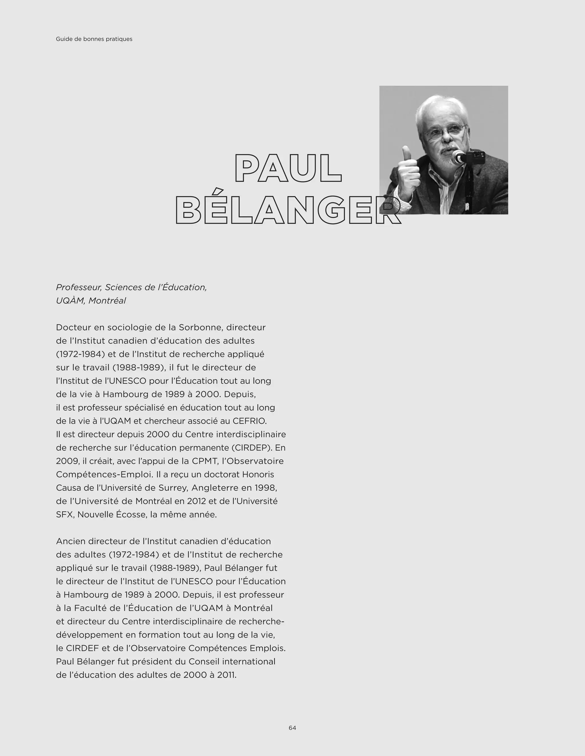 Professeur, Sciences de l’Éducation,
UQÀM, Montréal
Docteur en sociologie de la Sorbonne, directeur
de l’Institut canadien d’éducation des adultes
(1972-1984) et de l’Institut de recherche appliqué
sur le travail (1988-1989), il fut le directeur de
l’Institut de l’UNESCO pour l’Éducation tout au long
de la vie à Hambourg de 1989 à 2000. Depuis,
il est professeur spécialisé en éducation tout au long
de la vie à l’UQAM et chercheur associé au CEFRIO.
Il est directeur depuis 2000 du Centre interdisciplinaire
de recherche sur l’éducation permanente (CIRDEP). En
2009, il créait, avec l’appui de la CPMT, l’Observatoire
Compétences-Emploi. Il a reçu un doctorat Honoris
Causa de l’Université de Surrey, Angleterre en 1998,
de l’Université de Montréal en 2012 et de l’Université
SFX, Nouvelle Écosse, la même année.
Ancien directeur de l’Institut canadien d’éducation
des adultes (1972-1984) et de l’Institut de recherche
appliqué sur le travail (1988-1989), Paul Bélanger fut
le directeur de l’Institut de l’UNESCO pour l’Éducation
à Hambourg de 1989 à 2000. Depuis, il est professeur
à la Faculté de l’Éducation de l’UQAM à Montréal
et directeur du Centre interdisciplinaire de recherche-
développement en formation tout au long de la vie,
le CIRDEF et de l’Observatoire Compétences Emplois.
Paul Bélanger fut président du Conseil international
de l’éducation des adultes de 2000 à 2011.
Guide de bonnes pratiques
64
 