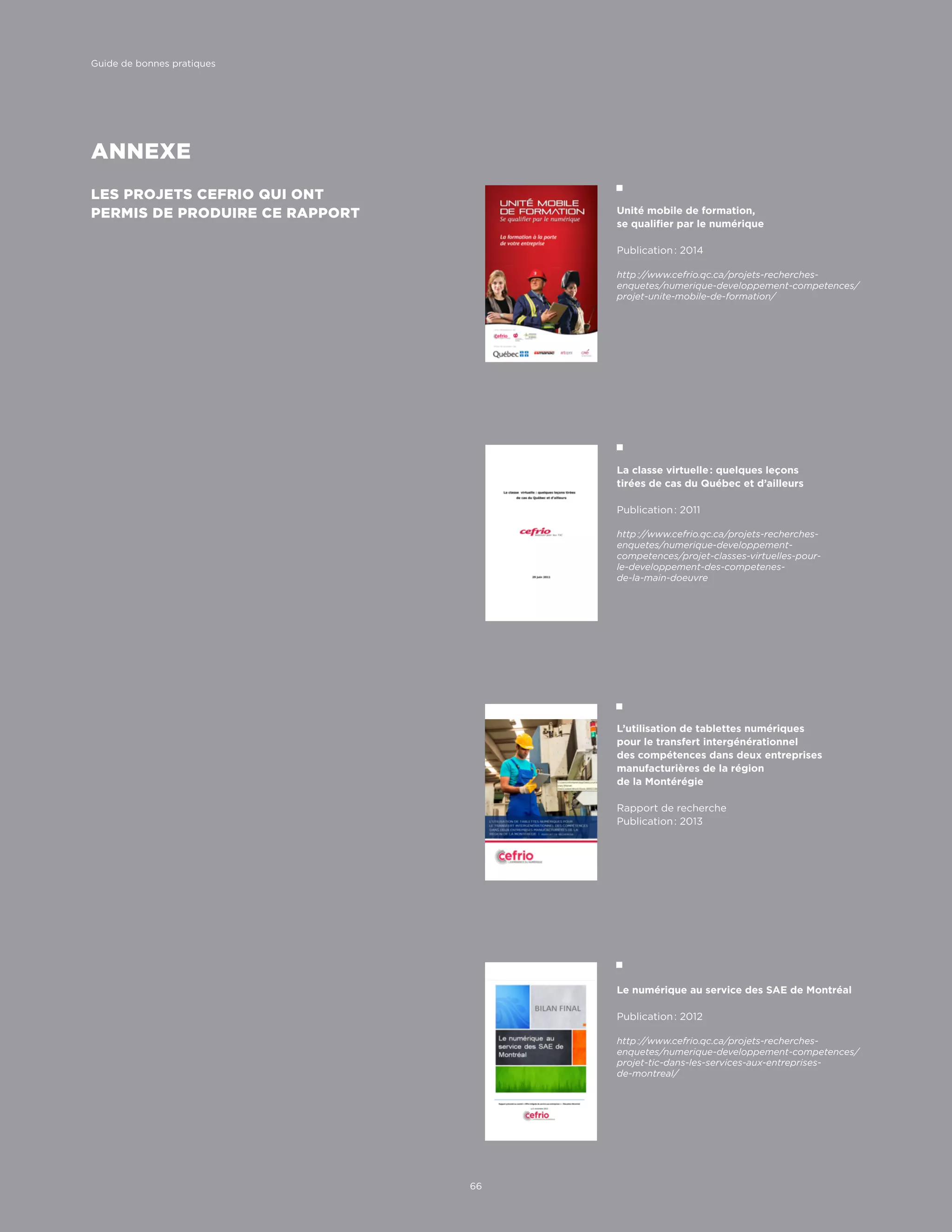 ANNEXE
LES PROJETS CEFRIO QUI ONT
PERMIS DE PRODUIRE CE RAPPORT Unité mobile de formation,
se qualifier par le numérique
Publication : 2014
http ://www.cefrio.qc.ca/projets-recherches-
enquetes/numerique-developpement-competences/
projet-unite-mobile-de-formation/
L’utilisation de tablettes numériques
pour le transfert intergénérationnel
des compétences dans deux entreprises
manufacturières de la région
de la Montérégie
Rapport de recherche
Publication : 2013
Le numérique au service des SAE de Montréal
Publication : 2012
http ://www.cefrio.qc.ca/projets-recherches-
enquetes/numerique-developpement-competences/
projet-tic-dans-les-services-aux-entreprises-
de-montreal/
La classe virtuelle : quelques leçons
tirées de cas du Québec et d’ailleurs
Publication : 2011
http ://www.cefrio.qc.ca/projets-recherches-
enquetes/numerique-developpement-
competences/projet-classes-virtuelles-pour-
le-developpement-des-competenes-
de-la-main-doeuvre
66
Guide de bonnes pratiques
 