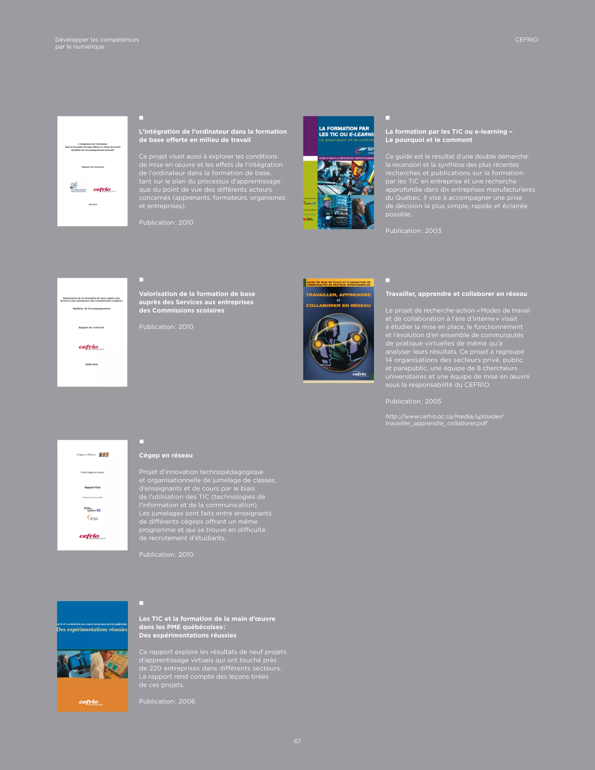 L’intégration de l’ordinateur dans la formation
de base offerte en milieu de travail
Ce projet visait aussi à explorer les conditions
de mise en œuvre et les effets de l’intégration
de l’ordinateur dans la formation de base,
tant sur le plan du processus d’apprentissage
que du point de vue des différents acteurs
concernés (apprenants, formateurs, organismes
et entreprises).
Publication : 2010
Valorisation de la formation de base
auprès des Services aux entreprises
des Commissions scolaires
Publication : 2010
Travailler, apprendre et collaborer en réseau
Le projet de recherche-action « Modes de travail
et de collaboration à l’ère d’Interne » visait
à étudier la mise en place, le fonctionnement
et l’évolution d’en ensemble de communautés
de pratique virtuelles de même qu’à
analyser leurs résultats. Ce projet a regroupé
14 organisations des secteurs privé, public
et parapublic, une équipe de 8 chercheurs
universitaires et une équipe de mise en œuvre
sous la responsabilité du CEFRIO.
Publication : 2005
http ://www.cefrio.qc.ca/media/uploader/
travailler_apprendre_collaborer.pdf
La formation par les TIC ou e-learning –
Le pourquoi et le comment
Ce guide est le résultat d’une double démarche :
la recension et la synthèse des plus récentes
recherches et publications sur la formation
par les TIC en entreprise et une recherche
approfondie dans dix entreprises manufacturières
du Québec. Il vise à accompagner une prise
de décision la plus simple, rapide et éclairée
possible.
Publication : 2003
Cégep en réseau
Projet d’innovation technopédagogique
et organisationnelle de jumelage de classes,
d’enseignants et de cours par le biais
de l’utilisation des TIC (technologies de
l’information et de la communication).
Les jumelages sont faits entre enseignants
de différents cégeps offrant un même
programme et qui se trouve en difficulté
de recrutement d’étudiants.
Publication : 2010
Les TIC et la formation de la main d’œuvre
dans les PME québécoises :
Des expérimentations réussies
Ce rapport explore les résultats de neuf projets
d’apprentissage virtuels qui ont touché près
de 220 entreprises dans différents secteurs.
Le rapport rend compte des leçons tirées
de ces projets.
Publication : 2006
67
CEFRIODévelopper les compétences
par le numérique
 