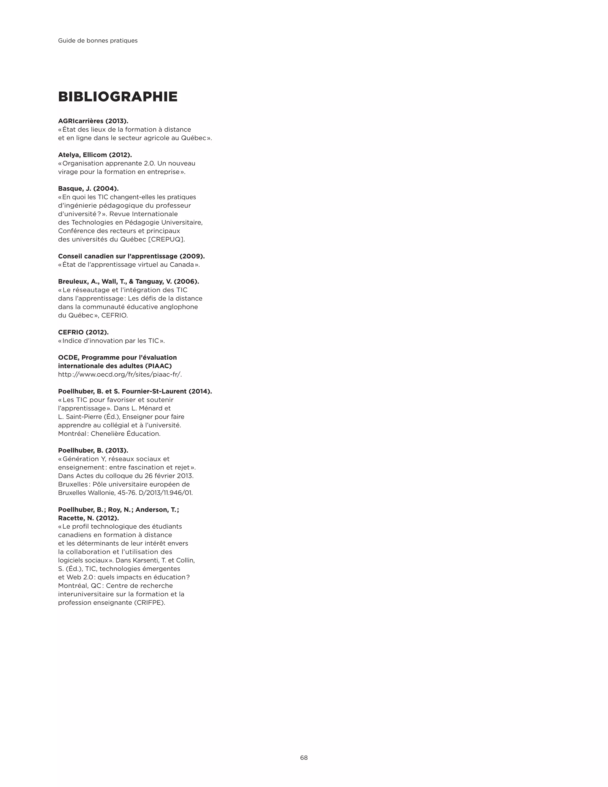 BIBLIOGRAPHIE
AGRIcarrières (2013).
« État des lieux de la formation à distance
et en ligne dans le secteur agricole au Québec ».
Atelya, Ellicom (2012).
« Organisation apprenante 2.0. Un nouveau
virage pour la formation en entreprise ».
Basque, J. (2004).
« En quoi les TIC changent-elles les pratiques
d’ingénierie pédagogique du professeur
d’université ? ». Revue Internationale
des Technologies en Pédagogie Universitaire,
Conférence des recteurs et principaux
des universités du Québec [CREPUQ].
Conseil canadien sur l’apprentissage (2009).
« État de l’apprentissage virtuel au Canada ».
Breuleux, A., Wall, T., & Tanguay, V. (2006).
« Le réseautage et l’intégration des TIC
dans l’apprentissage : Les défis de la distance
dans la communauté éducative anglophone
du Québec », CEFRIO.
CEFRIO (2012).
« Indice d’innovation par les TIC ».
OCDE, Programme pour l’évaluation
internationale des adultes (PIAAC)
http ://www.oecd.org/fr/sites/piaac-fr/.
Poellhuber, B. et S. Fournier-St-Laurent (2014).
« Les TIC pour favoriser et soutenir
l’apprentissage ». Dans L. Ménard et
L. Saint-Pierre (Éd.), Enseigner pour faire
apprendre au collégial et à l’université.
Montréal : Chenelière Éducation.
Poellhuber, B. (2013).
« Génération Y, réseaux sociaux et
enseignement : entre fascination et rejet ».
Dans Actes du colloque du 26 février 2013.
Bruxelles : Pôle universitaire européen de
Bruxelles Wallonie, 45-76. D/2013/11.946/01.
Poellhuber, B. ; Roy, N. ; Anderson, T. ;
Racette, N. (2012).
« Le profil technologique des étudiants
canadiens en formation à distance
et les déterminants de leur intérêt envers
la collaboration et l’utilisation des
logiciels sociaux ». Dans Karsenti, T. et Collin,
S. (Éd.), TIC, technologies émergentes
et Web 2.0 : quels impacts en éducation ?
Montréal, QC : Centre de recherche
interuniversitaire sur la formation et la
profession enseignante (CRIFPE).
Guide de bonnes pratiques
68
 