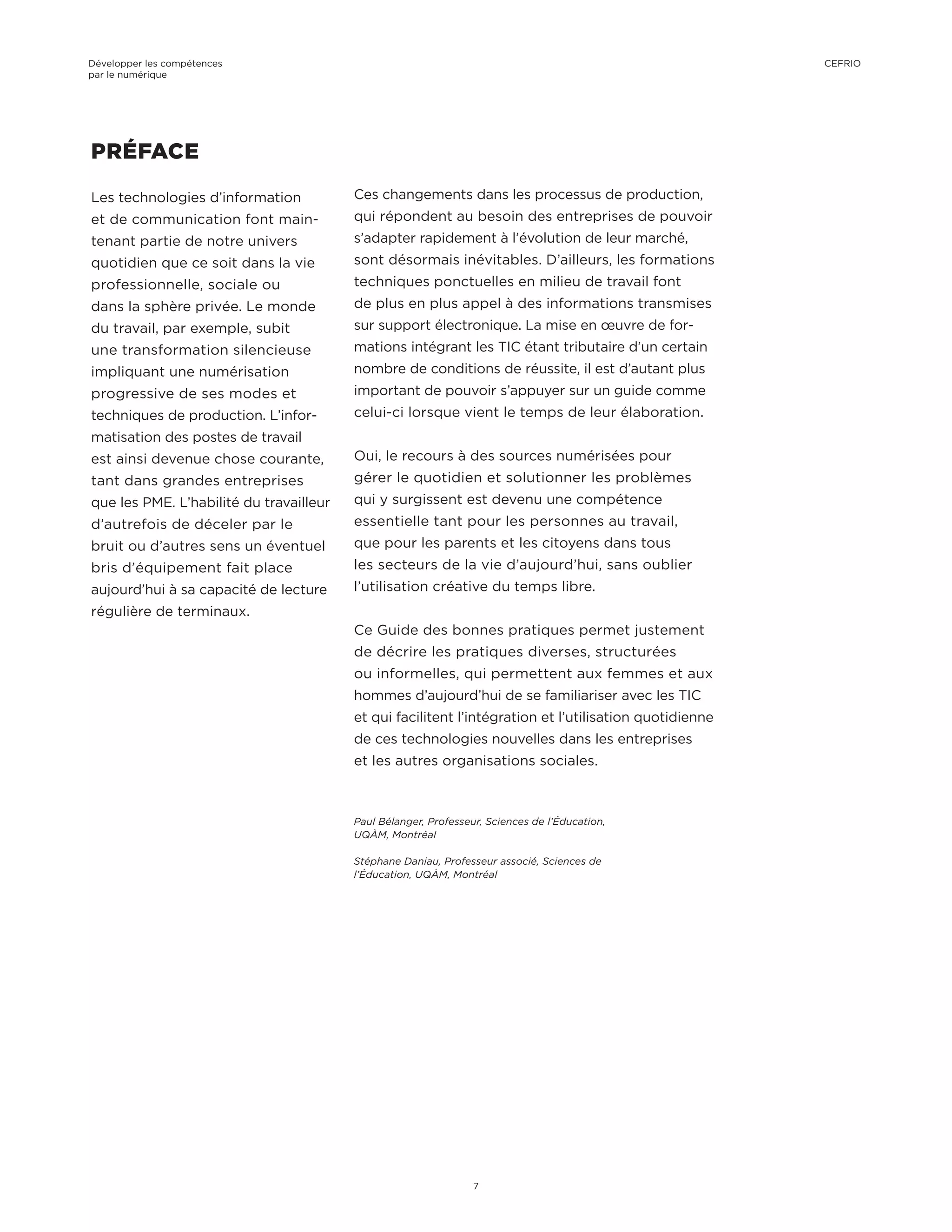 PRÉFACE
Les technologies d’information
et de communication font main-
tenant partie de notre univers
quotidien que ce soit dans la vie
professionnelle, sociale ou
dans la sphère privée. Le monde
du travail, par exemple, subit
une transformation silencieuse
impliquant une numérisation
progressive de ses modes et
techniques de production. L’infor-
matisation des postes de travail
est ainsi devenue chose courante,
tant dans grandes entreprises
que les PME. L’habilité du travailleur
d’autrefois de déceler par le
bruit ou d’autres sens un éventuel
bris d’équipement fait place
aujourd’hui à sa capacité de lecture
régulière de terminaux.
Ces changements dans les processus de production,
qui répondent au besoin des entreprises de pouvoir
s’adapter rapidement à l’évolution de leur marché,
sont désormais inévitables. D’ailleurs, les formations
techniques ponctuelles en milieu de travail font
de plus en plus appel à des informations transmises
sur support électronique. La mise en œuvre de for-
mations intégrant les TIC étant tributaire d’un certain
nombre de conditions de réussite, il est d’autant plus
important de pouvoir s’appuyer sur un guide comme
celui-ci lorsque vient le temps de leur élaboration.
Oui, le recours à des sources numérisées pour
gérer le quotidien et solutionner les problèmes
qui y surgissent est devenu une compétence
essentielle tant pour les personnes au travail,
que pour les parents et les citoyens dans tous
les secteurs de la vie d’aujourd’hui, sans oublier
l’utilisation créative du temps libre.
Ce Guide des bonnes pratiques permet justement
de décrire les pratiques diverses, structurées
ou informelles, qui permettent aux femmes et aux
hommes d’aujourd’hui de se familiariser avec les TIC
et qui facilitent l’intégration et l’utilisation quotidienne
de ces technologies nouvelles dans les entreprises
et les autres organisations sociales.
Paul Bélanger, Professeur, Sciences de l’Éducation,
UQÀM, Montréal
Stéphane Daniau, Professeur associé, Sciences de
l’Éducation, UQÀM, Montréal
Développer les compétences
par le numérique
7
CEFRIO
 
