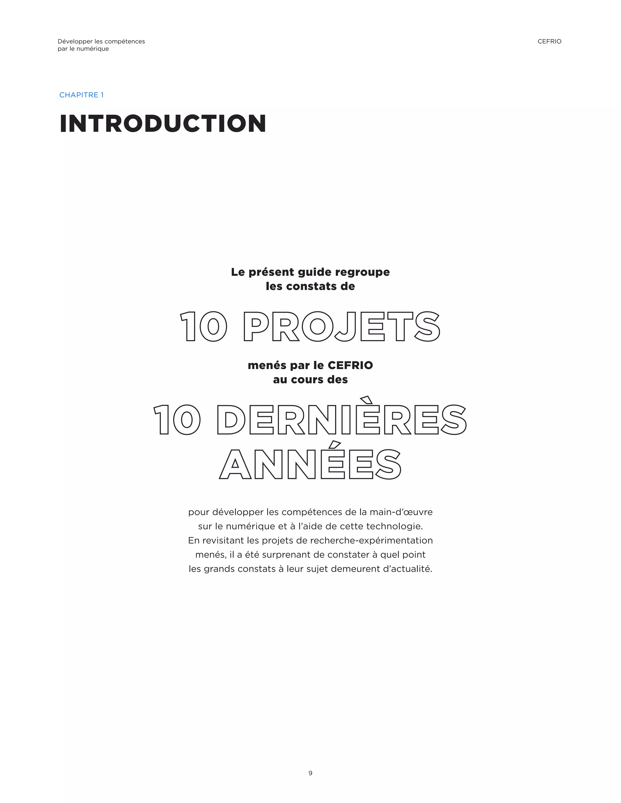pour développer les compétences de la main-d’œuvre
sur le numérique et à l’aide de cette technologie.
En revisitant les projets de recherche-expérimentation
menés, il a été surprenant de constater à quel point
les grands constats à leur sujet demeurent d’actualité.
menés par le CEFRIO
au cours des
Le présent guide regroupe
les constats de
INTRODUCTION
CHAPITRE 1
Développer les compétences
par le numérique
9
CEFRIO
 