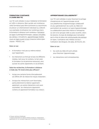 APPRENTISSAGE COLLABORATIF 7
Les TIC sont utilisées ici pour favoriser le partage
d’expériences et l’apprentissage social.
Les plateformes d’apprentissage collaboratif
et plus généralement les outils du Web 2.0
permettent de soutenir ce type d’apprentissage.
La collaboration peut être interne à l’entreprise,
au sein d’un groupe ciblé ou plus ouverte, selon
les besoins. Ce type de stratégie peut s’actualiser
par la mise en place de communautés de pratique
en ligne ; l’utilisation des médias sociaux ;
l’utilisation des blogues, de wikis, de forums, etc.
Dans ce cas :
¡¡ les outils du Web 2.0 sont utilisés
pour favoriser l’apprentissage ;
¡¡ les interactions sont omniprésentes.
6 Travaux de Bruno Poellhuber.
7 Inspiré notamment du rapport d’Atelya et Ellicom « Organisation
apprenante 2.0. Un nouveau virage pour la formation en entreprise ».
FORMATION À DISTANCE
À L’AIDE DES TIC
Les TIC sont utilisées ici pour médiatiser la formation
et l’offrir à distance. Bien qu’elle soit à distance,
cette formation peut être synchrone ou asynchrone
et prévoir un cheminement individuel ou collectif.
Les exemples d’utilisation du numérique dans
la formation à distance sont nombreux : formation
en ligne (cyberapprentissage), classes virtuelles,
jeu sérieux, simulations, apprentissage mobile,
cours en ligne ouvert à tous (massive online open
classes - MOOC), etc.
Dans ce cas :
¡¡ le formateur n’est pas au même endroit
que l’apprenant ;
¡¡ les interactions se font par le biais de différents
médias, tant pour le contenu, le lien avec
le formateur (ou la personne-ressource), ainsi
qu’avec les autres apprenants, le cas échéant.
Selon les recherches, la formation à distance
à l’aide des TIC tend à être plus efficace 6
 :
¡¡ lorsqu’une certaine forme d’encadrement
est offerte afin de réduire les risques d’abandon ;
¡¡ lorsque les interactions sont favorisées,
particulièrement la relation apprenant-
apprenant. Les autres interactions sont aussi
souhaitées : les interactions apprenant-
contenu et apprenant-formateur (ou tuteur).
Guide de bonnes pratiques
26
 