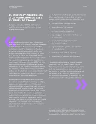 9 Bélanger, P. et S. Daniau (2008). « La formation de base dans les petites
et moyennes entreprises : pratiques et modèles novateurs – Synthèse
bibliographique internationale ». Montréal : Commission des partenaires
du marché du travail (CPMT) et Centre interdisciplinaire de recherche
et développement sur l’éducation permanente (CIRDEP) de l’UQAM.
«
«
ENJEUX PARTICULIERS LIÉS
À LA FORMATION DE BASE
EN MILIEU DE TRAVAIL
Extrais du rapport du CEFRIO « Valorisation
de la formation de base et Formation de base
à l’aide des ordinateurs »
« Les changements survenus dans l’organisation
de la production et du travail qui découlent notamment
de la numérisation de l’appareil de production,
de l’adoption de styles de gestion en flux tendu
et de la prise en compte des contraintes liées
aux normes ISO et aux règles régissant la santé
et la sécurité du travail, ont généralisé le besoin
de rehausser les compétences de base des travailleurs
qui occupent des postes exigeant une qualification
moins élevée (Bélanger et Daniau, 2008 9
). À cela
s’ajoutent un impact démographique lié à la baisse
de la natalité et une hausse du nombre de départs
à la retraite qui créent un besoin accru de formation
de base afin de satisfaire le besoin croissant de transfert
de compétences vers une main-d’œuvre composée
majoritairement d’immigrés allophones.
Malgré ce besoin criant de formation de base dans
les secteurs d’activité où la main-d’œuvre est peu
qualifiée, les responsables des PME tendent
généralement à peu se préoccuper de la formation
de leur personnel le moins qualifié, d’autant plus
en période de crise. Ils n’ont d’ailleurs, bien souvent,
pas la moindre idée des besoins en formation
de base de leurs employés. Leur tendance à adopter
des modes de gestion de plus en plus réactifs
s’oppose à une planification à long terme, plus à même
de mener à une véritable prise en compte du
développement intégré des ressources humaines
existantes et à venir.
Les multiples motivations qui poussent une entreprise
à faire appel à des prestataires de la formation
de base peuvent être brièvement présentées ainsi :
¡¡ occupationnelles (baisse d’activité),
¡¡ philanthropiques (vie familiale),
¡¡ professionnelles (employabilité),
¡¡ technologiques (numérisation de l’appareil
de production),
¡¡ communicationnelle (harmonisation
des langues d’usage),
¡¡ organisationnelles (gestion juste-à-temps
de la production),
¡¡ normatives (ISO, santé et sécurité),
¡¡ émancipatrices (pression des syndicats).
La demande de formation de base est toujours
de nature duale. Elle reflète tant les besoins
de l’employeur que ceux des employé(e)s. À moins
de limiter les possibilités de réussite, l’analyse
des besoins ne peut faire abstraction des attentes,
des exigences de conditions de formation,
des motivations individuelles multiples ainsi que des
appréhensions des travailleurs et travailleuses. »
33
CEFRIODévelopper les compétences
par le numérique
 