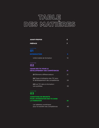 AVANT-PROPOS	6
PRÉFACE	7
CHAPITRE
01
INTRODUCTION 	 9
Unité mobile de formation	 14
CHAPITRE
02
USAGE DES TIC POUR LE
DÉVELOPPEMENT DES COMPÉTENCES	 21
2.1 Éléments différenciateurs	 21
2.2 Types d’utilisation des TIC pour
le développement des compétences	 24
2.3 Les TIC dans la formation :
une synthèse	 30
CHAPITRE
03
CONDITIONS DE RÉUSSITE
POUR L’INTÉGRATION DES TIC DANS
LA FORMATION	 35
Les tablettes numériques
pour le transfert des compétences	 40
Guide de bonnes pratiques
4
 