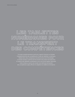Ce projet d’expérimentation avait pour objectif d’assurer le transfert
intergénérationnel des compétences à l’aide de tablettes numériques.
Réalisé dans deux entreprises manufacturières de la Montérégie,
ce projet novateur a permis de documenter des postes de travail avec
le support des tablettes numériques et non sous forme papier habituelle.
Cette initiative a permis de révéler une méthode de transfert
des compétences agile, efficace et adaptée à la réalité de l’entreprise.
Guide de bonnes pratiques
40
 