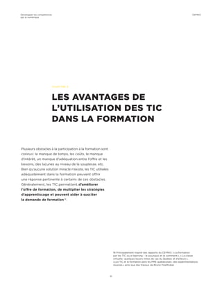 Plusieurs obstacles à la participation à la formation sont
connus : le manque de temps, les coûts, le manque
d’intérêt, un manque d’adéquation entre l’offre et les
besoins, des lacunes au niveau de la souplesse, etc.
Bien qu’aucune solution miracle n’existe, les TIC utilisées
adéquatement dans la formation peuvent offrir
une réponse pertinente à certains de ces obstacles.
Généralement, les TIC permettent d’améliorer
l’offre de formation, de multiplier les stratégies
d’apprentissage et peuvent aider à susciter
la demande de formation 16
.
CHAPITRE 5
LES AVANTAGES DE
L’UTILISATION DES TIC
DANS LA FORMATION
16 Principalement inspiré des rapports du CEFRIO : « La formation
par les TIC ou e-learning – le pourquoi et le comment », « La classe
virtuelle : quelques leçons tirées de cas du Québec et d’ailleurs »,
« Les TIC et la formation dans les PME québécoises : des expérimentations
réussies » ainsi que des travaux de Bruno Poellhuber.
Développer les compétences
par le numérique
51
CEFRIO
 