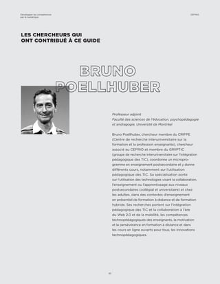 Professeur adjoint
Faculté des sciences de l’éducation, psychopédagogie
et andragogie, Université de Montréal
Bruno Poellhuber, chercheur membre du CRIFPE
(Centre de recherche interuniversitaire sur la
formation et la profession enseignante), chercheur
associé au CEFRIO et membre du GRIIPTIC
(groupe de recherche interuniversitaire sur l’intégration
pédagogique des TIC), coordonne un micropro-
gramme en enseignement postsecondaire et y donne
différents cours, notamment sur l’utilisation
pédagogique des TIC. Sa spécialisation porte
sur l’utilisation des technologies visant la collaboration,
l’enseignement ou l’apprentissage aux niveaux
postsecondaires (collégial et universitaire) et chez
les adultes, dans des contextes d’enseignement
en présentiel de formation à distance et de formation
hybride. Ses recherches portent sur l’intégration
pédagogique des TIC et la collaboration à l’ère
du Web 2.0 et de la mobilité, les compétences
technopédagogiques des enseignants, la motivation
et la persévérance en formation à distance et dans
les cours en ligne ouverts pour tous, les innovations
technopédagogiques.
LES CHERCHEURS QUI
ONT CONTRIBUÉ À CE GUIDE
Développer les compétences
par le numérique
63
CEFRIO
 