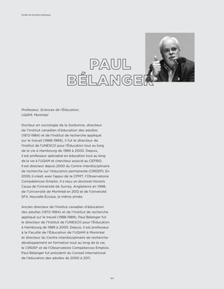 Professeur, Sciences de l’Éducation,
UQÀM, Montréal
Docteur en sociologie de la Sorbonne, directeur
de l’Institut canadien d’éducation des adultes
(1972-1984) et de l’Institut de recherche appliqué
sur le travail (1988-1989), il fut le directeur de
l’Institut de l’UNESCO pour l’Éducation tout au long
de la vie à Hambourg de 1989 à 2000. Depuis,
il est professeur spécialisé en éducation tout au long
de la vie à l’UQAM et chercheur associé au CEFRIO.
Il est directeur depuis 2000 du Centre interdisciplinaire
de recherche sur l’éducation permanente (CIRDEP). En
2009, il créait, avec l’appui de la CPMT, l’Observatoire
Compétences-Emploi. Il a reçu un doctorat Honoris
Causa de l’Université de Surrey, Angleterre en 1998,
de l’Université de Montréal en 2012 et de l’Université
SFX, Nouvelle Écosse, la même année.
Ancien directeur de l’Institut canadien d’éducation
des adultes (1972-1984) et de l’Institut de recherche
appliqué sur le travail (1988-1989), Paul Bélanger fut
le directeur de l’Institut de l’UNESCO pour l’Éducation
à Hambourg de 1989 à 2000. Depuis, il est professeur
à la Faculté de l’Éducation de l’UQAM à Montréal
et directeur du Centre interdisciplinaire de recherche-
développement en formation tout au long de la vie,
le CIRDEF et de l’Observatoire Compétences Emplois.
Paul Bélanger fut président du Conseil international
de l’éducation des adultes de 2000 à 2011.
Guide de bonnes pratiques
64
 
