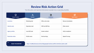 Review Risk Action Grid
Turn the policy and reported enforcement example into an operating checklist.
POLICY CHECK OWNER EVIDENCE NEXT MOVE
Incentives Marketing lead Offers and scripts Remove immediately
Selective asks Operations lead CRM and QR flow Make neutral
Agency activity Local SEO lead Vendor method Verify compliance
Restriction notice Profile owner Email and logs Appeal if wrong
10
READ THE REPORT https://smallbusinessseo.services/blog/google-business-profile-restrictions-policy-audit
 