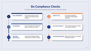 05
Six Compliance Checks
Use these checks before every automated, staff, agency, or QR-code request.
01
REAL EXPERIENCE Every review should come from
someone who actually used the
business.
02
NO REWARD Do not exchange money, discounts,
goods, or services for a review.
03
NEUTRAL
INVITATION
Ask for honest feedback without
steering the star rating or wording.
04
OPEN TO ALL Do not block negatives or
selectively ask only satisfied
customers.
05
NO STAFF QUOTAS Do not require employees to collect
a set number of reviews.
06
TRACEABLE PROCESS Keep scripts, vendors, and campaign
settings documented.
 