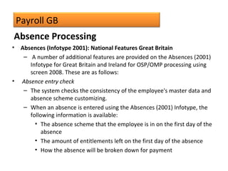 Payroll GB
• Absences (Infotype 2001): National Features Great Britain
– A number of additional features are provided on the Absences (2001)
Infotype for Great Britain and Ireland for OSP/OMP processing using
screen 2008. These are as follows:
• Absence entry check
– The system checks the consistency of the employee's master data and
absence scheme customizing.
– When an absence is entered using the Absences (2001) Infotype, the
following information is available:
• The absence scheme that the employee is in on the first day of the
absence
• The amount of entitlements left on the first day of the absence
• How the absence will be broken down for payment
Absence Processing
 