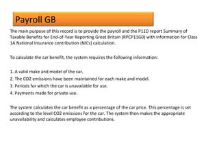 Payroll GB
The main purpose of this record is to provide the payroll and the P11D report Summary of
Taxable Benefits for End-of-Year Reporting Great Britain (RPCP11G0) with information for Class
1A National Insurance contribution (NICs) calculation.
To calculate the car benefit, the system requires the following information:
1. A valid make and model of the car.
2. The CO2 emissions have been maintained for each make and model.
3. Periods for which the car is unavailable for use.
4. Payments made for private use.
The system calculates the car benefit as a percentage of the car price. This percentage is set
according to the level CO2 emissions for the car. The system then makes the appropriate
unavailability and calculates employee contributions.
 