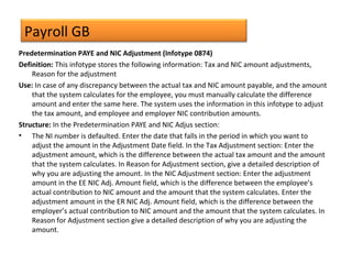Payroll GB
Predetermination PAYE and NIC Adjustment (Infotype 0874)
Definition: This infotype stores the following information: Tax and NIC amount adjustments,
Reason for the adjustment
Use: In case of any discrepancy between the actual tax and NIC amount payable, and the amount
that the system calculates for the employee, you must manually calculate the difference
amount and enter the same here. The system uses the information in this infotype to adjust
the tax amount, and employee and employer NIC contribution amounts.
Structure: In the Predetermination PAYE and NIC Adjus section:
• The NI number is defaulted. Enter the date that falls in the period in which you want to
adjust the amount in the Adjustment Date field. In the Tax Adjustment section: Enter the
adjustment amount, which is the difference between the actual tax amount and the amount
that the system calculates. In Reason for Adjustment section, give a detailed description of
why you are adjusting the amount. In the NIC Adjustment section: Enter the adjustment
amount in the EE NIC Adj. Amount field, which is the difference between the employee’s
actual contribution to NIC amount and the amount that the system calculates. Enter the
adjustment amount in the ER NIC Adj. Amount field, which is the difference between the
employer’s actual contribution to NIC amount and the amount that the system calculates. In
Reason for Adjustment section give a detailed description of why you are adjusting the
amount.
 