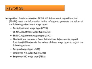 Payroll GB
Integration: Predetermination TAX & NIC Adjustment payroll function
(P0874) reads the information in this Infotype to generate the values of
the following adjustment wage types:
– Tax Adjustment wage type (/5TA)
– EE NIC Adjustment wage type (/3N1)
– ER NIC Adjustment wage type (/3N2)
– The National Insurance Great Britain User Adjustments payroll
function (GBNIA) reads the values of these wage types to adjust the
following values:
– Tax paid wage type (/501)
– Employee NIC wage type (/301)
– Employer NIC wage type (/302)
 