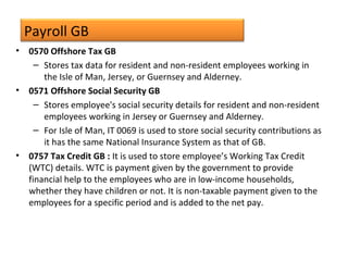 Payroll GB
• 0570 Offshore Tax GB
– Stores tax data for resident and non-resident employees working in
the Isle of Man, Jersey, or Guernsey and Alderney.
• 0571 Offshore Social Security GB
– Stores employee's social security details for resident and non-resident
employees working in Jersey or Guernsey and Alderney.
– For Isle of Man, IT 0069 is used to store social security contributions as
it has the same National Insurance System as that of GB.
• 0757 Tax Credit GB : It is used to store employee’s Working Tax Credit
(WTC) details. WTC is payment given by the government to provide
financial help to the employees who are in low-income households,
whether they have children or not. It is non-taxable payment given to the
employees for a specific period and is added to the net pay.
 