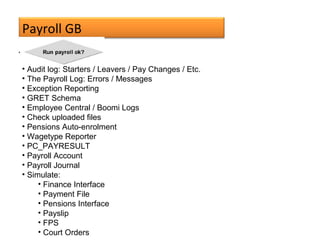 Payroll GB
• Audit log: Starters / Leavers / Pay Changes / Etc.
• The Payroll Log: Errors / Messages
• Exception Reporting
• GRET Schema
• Employee Central / Boomi Logs
• Check uploaded files
• Pensions Auto-enrolment
• Wagetype Reporter
• PC_PAYRESULT
• Payroll Account
• Payroll Journal
• Simulate:
• Finance Interface
• Payment File
• Pensions Interface
• Payslip
• FPS
• Court Orders
 