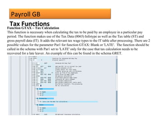 Payroll GB
Function GTAX – Tax Calculation
This function is necessary when calculating the tax to be paid by an employee in a particular pay
period. The function makes use of the Tax Data (0065) Infotype as well as the Tax table (ST) and
gross payroll data (IT). It adds the relevant tax wage types to the IT table after processing. There are 2
possible values for the parameter Par1 for function GTAX: Blank or 'LATE'. The function should be
called in the schema with Par1 set to 'LATE' only for the case that tax calculation needs to be
recovered for a late leaver. An example of this can be found in the schema GRET.
Tax Functions
 