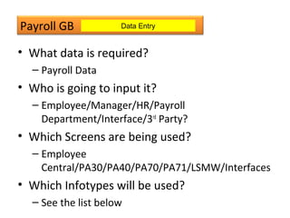 Payroll GB
• What data is required?
– Payroll Data
• Who is going to input it?
– Employee/Manager/HR/Payroll
Department/Interface/3rd
Party?
• Which Screens are being used?
– Employee
Central/PA30/PA40/PA70/PA71/LSMW/Interfaces
• Which Infotypes will be used?
– See the list below
Data Entry
 