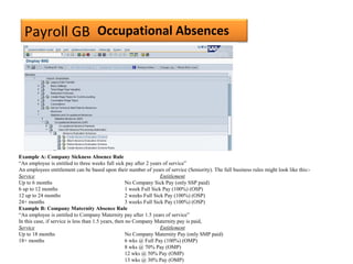 Payroll GB
Example A: Company Sickness Absence Rule
“An employee is entitled to three weeks full sick pay after 2 years of service”
An employees entitlement can be based upon their number of years of service (Seniority). The full business rules might look like this:-
Service Entitlement
Up to 6 months No Company Sick Pay (only SSP paid)
6 up to 12 months 1 week Full Sick Pay (100%) (OSP)
12 up to 24 months 2 weeks Full Sick Pay (100%) (OSP)
24+ months 3 weeks Full Sick Pay (100%) (OSP)
Example B: Company Maternity Absence Rule
“An employee is entitled to Company Maternity pay after 1.5 years of service”
In this case, if service is less than 1.5 years, then no Company Maternity pay is paid,
Service Entitlement
Up to 18 months No Company Maternity Pay (only SMP paid)
18+ months 6 wks @ Full Pay (100%) (OMP)
8 wks @ 70% Pay (OMP)
12 wks @ 50% Pay (OMP)
13 wks @ 30% Pay (OMP)
Occupational Absences
 
