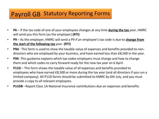 Payroll GB
• P6 – If the tax code of one of your employees changes at any time during the tax year, HMRC
will send you this form (as the employer).(RTI)
• P9 – As the employer, HMRC will send a P9 if an employee’s tax code is due to change from
the start of the following tax year. (RTI)
• P9d - This form is used to show the taxable value of expenses and benefits provided to non-
directors who are employed by your business, and have earned less than £8,500 in the year.
• P9X -This guidance explains which tax codes employers must change and how to change
them and which codes to carry forward ready for the new tax year on 6 April.
• P11D – This form shows the taxable value of all expenses and benefits provided to
employees who have earned £8,500 or more during the tax year (and all directors if you run a
limited company). All P11D forms should be submitted to HMRC by 6th July, and you must
provide a copy to all relevant employees.
• P11DB - Report Class 1A National Insurance contributions due on expenses and benefits
Statutory Reporting Forms
 